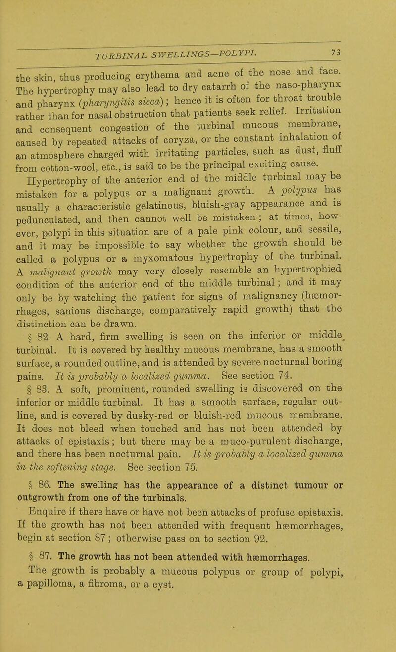 the skin, thus producing erythema and acne of the nose and face. The hypertrophy may also lead to dry catarrh of the naso-pharynx and pharynx (pharyngitis sicca); hence it is often for throat trouble rather than for nasal obstruction that patients seek relief. Irritation and consequent congestion of the turbinal mucous membrane, caused by repeated attacks of coryza, or the constant inhalation of an atmosphere charged with irritating particles, such as dust, fluff from cotton-wool, etc., is said to be the principal exciting cause. Hypertrophy of the anterior end of the middle turbinal may be mistaken for a polypus or a malignant growth. A polypus has usually a characteristic gelatinous, bluish-gray appearance and is pedunculated, and then cannot well be mistaken ; at times, how- ever, polypi in this situation are of a pale pink colour, and sessile, and it may be impossible to say whether the growth should be called a polypus or a myxomatous hypertrophy of the turbinal. A malignant growth may very closely resemble an hypertrophied condition of the anterior end of the middle turbinal; and it may only be by watching the patient for signs of malignancy (haemor- rhages, sanious discharge, comparatively rapid growth) that the distinction can be drawn. § 82. A hard, firm swelling is seen on the inferior or middle^ turbinal. It is covered by healthy mucous membrane, has a smooth surface, a rounded outline, and is attended by severe nocturnal boring pains. It is probably a localized gumma. See section 74. § 83. A soft, prominent, rounded swelling is discovered on the inferior or middle turbinal. It has a smooth surface, regular out- line, and is covered by dusky-red or bluish-red mucous membrane. It does not bleed when touched and has not been attended by attacks of epistaxis; but there may be a muco-purulent discharge, and there has been nocturnal pain. It is probably a localized gumma in the softening stage. See section 75. § 86. The swelling has the appearance of a distinct tumour or outgrowth from one of the turbinals. Enquire if there have or have not been attacks of profuse epistaxis. If the growth has not been attended with frequent haemorrhages, begin at section 87; otherwise pass on to section 92. § 87. The growth has not been attended with haemorrhages. The growth is probably a mucous polypus or group of polypi, a papilloma, a fibroma, or a cyst.