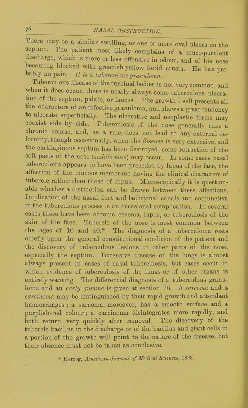 There may be a similar swelling, or one or more oval ulcers on the septum. The patient most likely complains of a muco-purulent discharge, which is more or less offensive in odour, and of his nose becoming blocked with greenish-yellow foetid crusts. He has pro- bably no pain. It is a tuberculous granuloma. Tuberculous disease of the turbinal bodies is not very common, and when it does occur, there is nearly always some tuberculous ulcera- tion of the septum, palate, or fauces. The growth itself presents all the characters of an infective granuloma, and shows a great tendency to ulcerate superficially. The ulcerative and neoplastic forms may coexist side by side. Tuberculosis of the nose generally runs a chronic course, and, as a rule, does not lead to any external de- formity, though occasionally, when the disease is very extensive, and the cartilaginous septum has been destroyed, some' retraction of the soft parts of the nose {saddle nose) may occur. In some cases nasal tuberculosis appears to have been preceded by lupus of the face, the affection of the mucous membrane having the clinical characters of tubercle rather than those of lupus. Microscopically it is question- able whether a distinction can be drawn between these affections. Implication of the nasal duct and lachrymal canals and conjunctiva in the tuberculous process is an occasional complication. In several cases there have been chronic eczema, lupus, or tuberculosis of the skin of the face. Tubercle of the nose is most common between the ages of 10 and 40.* The diagnosis of a tuberculoma rests chiefly upon the general constitutional condition of the patient and the discovery of tuberculous lesions in other parts of the nose, especially the septum. Extensive disease of the lungs is almost always present in cases of nasal tuberculosis, but cases occur in which evidence of tuberculosis of the lungs or of other organs is entirely wanting. The differential diagnosis of a tuberculous granu- loma and an early gumma is given at section 75. A sarcoma and a carcinoma may be distinguished by their rapid growth and attendant haemorrhages ; a sarcoma, moreover, has a smooth surface and a purplish-red colour ; a carcinoma disintegrates more rapidly, and both return very quickly after removal. The discovery of the tubercle bacillus in the discharge or of the bacillus and giant cells in a portion of the growth will point to the nature of the disease, but their absence must not be taken as conclusive. •f Herzog, American Journal of Medical Sciences, 1893.