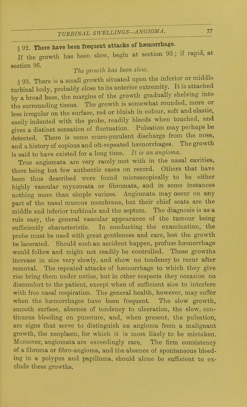 § 92. There have been frequent attacks of hsemorrhage. If the growth has been slow, begin at section 93 ; if rapid, at section 96. , . The growth has been stoiv. § 93. There is a small growth situated upon the inferior or middle turbinal body, probably close to its anterior extremity. It is attached by a broad base, the margins of the growth gradually shelving into the surrounding tissue. The growth is somewhat rounded, more or less irregular on the surface, red or bluish in colour, soft and elastic, easily indented with the probe, readily bleeds when touched, and gives a distinct sensation of fluctuation. Pulsation may perhaps be detected. There is some muco-purulent discharge from the nose, and a history of copious and oft-repeated haemorrhages. The growth is said to have existed for a long time. It is an angioma. True angiomata are very rarely met with in the nasal cavities, there being but few authentic cases on record. Others that have been thus described were found microscopically to be either highly vascular myxomata or fibromata, and in some instances nothing more than simple varices. Angiomata may occur on any part of the nasal mucous membrane, but their chief seats are the middle and inferior turbinals and the septum. The diagnosis is as a rule easy, the general vascular appearance of the tumour being sufficiently characteristic. In conducting the examination, the probe must be used with great gentleness and care, lest the growth be lacerated. Should such an accident happen, profuse haemorrhage would follow and might not readily be controlled. These growths increase in size very slowly, and show no tendenoy to recur after removal. The repeated attacks of haemorrhage to which they give rise bring them under notice, but in other respects they occasion no discomfort to the patient, except when of sufficient size to interfere with free nasal respiration. The general health, however, may suffer when the haemorrhages have been frequent. The slow growth, smooth surface, absence of tendency to ulceration, the slow, con- tinuous bleeding on puncture, and, when present, the pulsation, are signs that serve to distinguish an angioma from a malignant growth, the neoplasm, for which it is most likely to be mistaken. Moreover, angiomata are exceedingly rare. The firm consistency of a fibroma or fibro-angioma, and the absence of spontaneous bleed- ing in a polypus and papilloma, should alone be sufficient to ex- clude these growths.