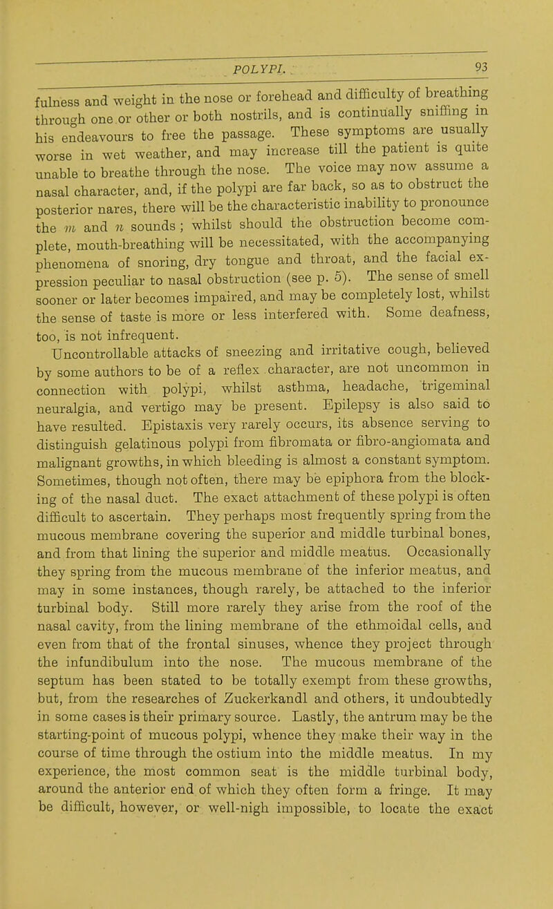 fulness and weight in the nose or forehead and difficulty of breathing through one or other or both nostrils, and is continually sniffing m his endeavours to free the passage. These symptoms are usually worse in wet weather, and may increase till the patient is quite unable to breathe through the nose. The voice may now assume a nasal character, and, if the polypi are far back, so as to obstruct the posterior nares, there will be the characteristic inability to pronounce the m and n sounds ; whilst should the obstruction become com- plete, mouth-breathing will be necessitated, with the accompanying phenomena of snoring, dry tongue and throat, and the facial ex- pression peculiar to nasal obstruction (see p. 5). The sense of smell sooner or later becomes impaired, and may be completely lost, whilst the sense of taste is more or less interfered with. Some deafness, too, is not infrequent. Uncontrollable attacks of sneezing and irritative cough, believed by some authors to be of a reflex character, are not uncommon in connection with polypi, whilst asthma, headache, trigeminal neuralgia, and vertigo may be present. Epilepsy is also said to have resulted. Epistaxis very rarely occurs, its absence serving to distinguish gelatinous polypi from fibromata or fibro-angiomata and malignant growths, in which bleeding is almost a constant symptom. Sometimes, though not often, there may be epiphora from the block- ing of the nasal duct. The exact attachment of these polypi is often difficult to ascertain. They perhaps most frequently spring from the mucous membrane covering the superior and middle turbinal bones, and from that lining the superior and middle meatus. Occasionally they spring from the mucous membrane of the inferior meatus, and may in some instances, though rarely, be attached to the inferior turbinal body. Still more rarely they arise from the roof of the nasal cavity, from the lining membrane of the ethmoidal cells, and even from that of the frontal sinuses, whence they project through the infundibulum into the nose. The mucous membrane of the septum has been stated to be totally exempt from these growths, but, from the researches of Zuckerkandl and others, it undoubtedly in some cases is their primary source. Lastly, the antrum may be the starting-point of mucous polypi, whence they make their way in the course of time through the ostium into the middle meatus. In my experience, the most common seat is the middle turbinal body, around the anterior end of which they often form a fringe. It may be difficult, however, or well-nigh impossible, to locate the exact