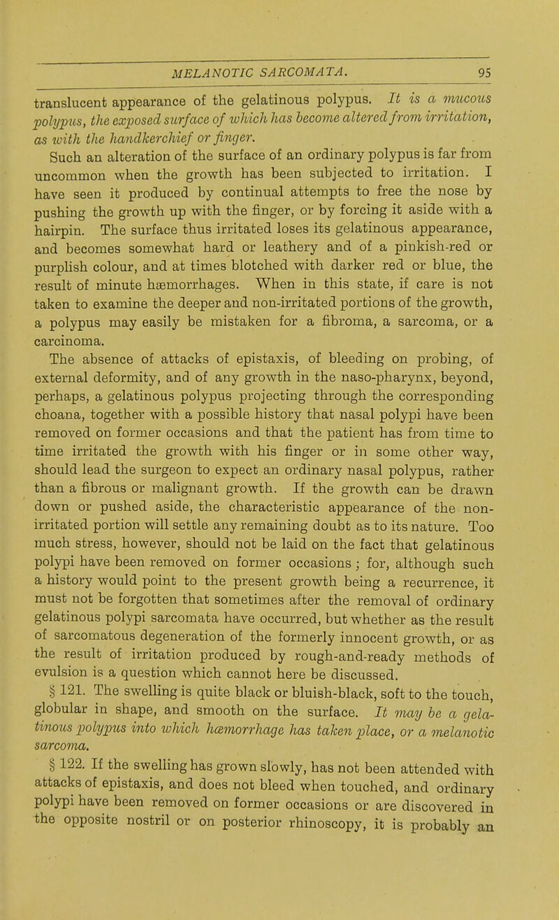 translucent appearance of the gelatinous polypus. It is a mucous polypus, the exposed surface of which has become altered from irritation, as with the handkerchief or finger. Such an alteration of the surface of an ordinary polypus is far from uncommon when the growth has been subjected to irritation. I have seen it produced by continual attempts to free the nose by pushing the growth up with the finger, or by forcing it aside with a hairpin. The surface thus irritated loses its gelatinous appearance, and becomes somewhat hard or leathery and of a pinkish-red or purplish colour, and at times blotched with darker red or blue, the result of minute haemorrhages. When in this state, if care is not taken to examine the deeper and non-irritated portions of the growth, a polypus may easily be mistaken for a fibroma, a sarcoma, or a carcinoma. The absence of attacks of epistaxis, of bleeding on probing, of external deformity, and of any growth in the naso-pharynx, beyond, perhaps, a gelatinous polypus projecting through the corresponding choana, together with a possible history that nasal polypi have been removed on former occasions and that the patient has from time to time irritated the growth with his finger or in some other way, should lead the surgeon to expect an ordinary nasal polypus, rather than a fibrous or malignant growth. If the growth can be drawn down or pushed aside, the characteristic appearance of the non- irritated portion will settle any remaining doubt as to its nature. Too much stress, however, should not be laid on the fact that gelatinous polypi have been removed on former occasions; for, although such a history would point to the present growth being a recurrence, it must not be forgotten that sometimes after the removal of ordinary gelatinous polypi sarcomata have occurred, but whether as the result of sarcomatous degeneration of the formerly innocent growth, or as the result of irritation produced by rough-and-ready methods of evulsion is a question which cannot here be discussed. § 121. The swelling is quite black or bluish-black, soft to the touch, globular in shape, and smooth on the surface. It may be a gela- tinous polypus into which haemorrhage has taken place, or a melanotic sarcoma. § 122. If the swelling has grown slowly, has not been attended with attacks of epistaxis, and does not bleed when touched, and ordinary polypi have been removed on former occasions or are discovered in the opposite nostril or on posterior rhinoscopy, it is probably an