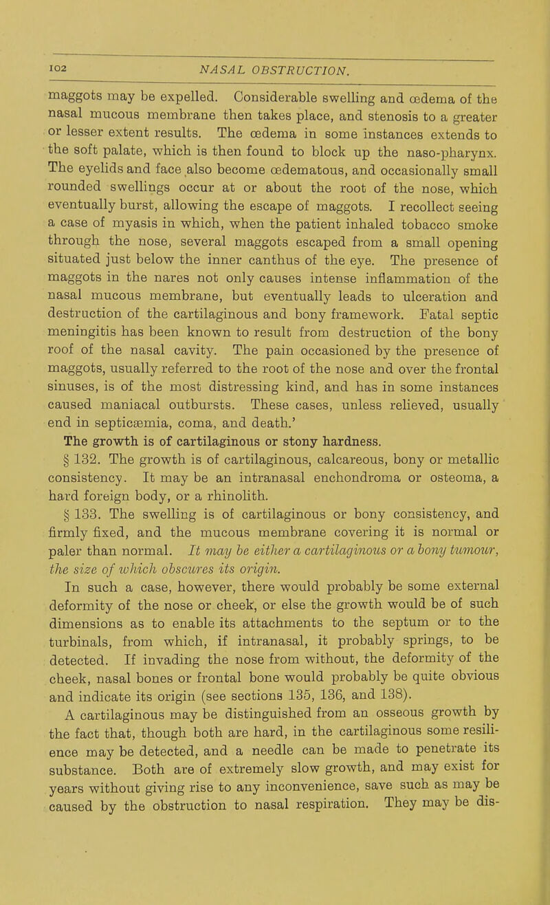 maggots may be expelled. Considerable swelling and cedema of the nasal mucous membrane then takes place, and stenosis to a greater or lesser extent results. The oedema in some instances extends to the soft palate, which is then found to block up the naso-pharynx. The eyelids and face also become oedematous, and occasionally small rounded swellings occur at or about the root of the nose, which eventually burst, allowing the escape of maggots. I recollect seeing a case of myasis in which, when the patient inhaled tobacco smoke through the nose, several maggots escaped from a small opening situated just below the inner canthus of the eye. The presence of maggots in the nares not only causes intense inflammation of the nasal mucous membrane, but eventually leads to ulceration and destruction of the cartilaginous and bony framework. Fatal septic meningitis has been known to result from destruction of the bony roof of the nasal cavity. The pain occasioned by the presence of maggots, usually referred to the root of the nose and over the frontal sinuses, is of the most distressing kind, and has in some instances caused maniacal outbursts. These cases, unless relieved, usually end in septicaemia, coma, and death.' The growth is of cartilaginous or stony hardness. § 132. The growth is of cartilaginous, calcareous, bony or metallic consistency. It may be an intranasal enchondroma or osteoma, a hard foreign body, or a rhinolith. § 133. The swelling is of cartilaginous or bony consistency, and firmly fixed, and the mucous membrane covering it is normal or paler than normal. It may be either a cartilaginous or a bony tuviour, the size of lohich obscures its origin. In such a case, however, there would probably be some external deformity of the nose or cheek, or else the growth would be of such dimensions as to enable its attachments to the septum or to the turbinals, from which, if intranasal, it probably springs, to be detected. If invading the nose from without, the deformity of the cheek, nasal bones or frontal bone would probably be quite obvious and indicate its origin (see sections 135, 136, and 138). A cartilaginous may be distinguished from an osseous growth by the fact that, though both are hard, in the cartilaginous some resili- ence may be detected, and a needle can be made to penetrate its substance. Both are of extremely slow growth, and may exist for years without giving rise to any inconvenience, save such as may be caused by the obstruction to nasal respiration. They may be dis-