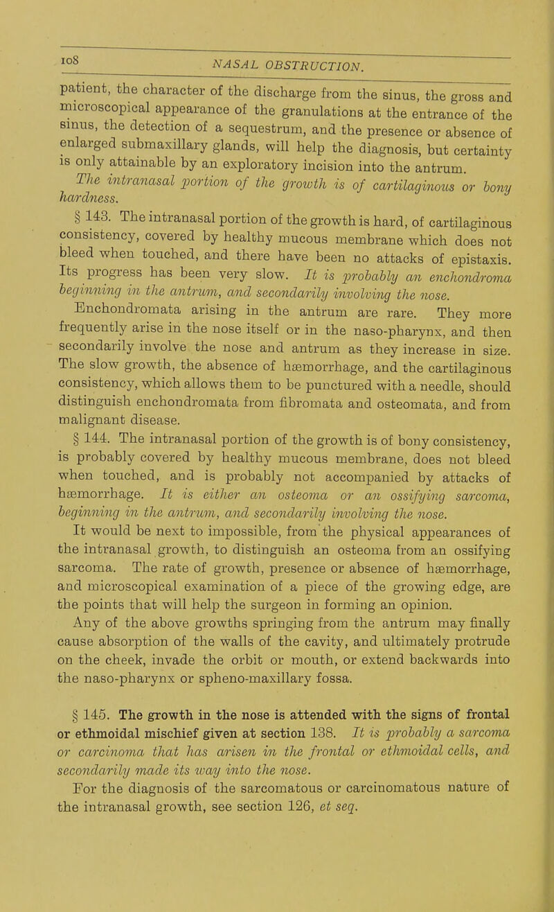 patient, the character of the discharge from the sinus, the gross and microscopical appearance of the granulations at the entrance of the sinus, the detection of a sequestrum, and the presence or absence of enlarged submaxillary glands, will help the diagnosis, but certainty is only attainable by an exploratory incision into the antrum. The intranasal portion of the growth is of cartilaginous or bony hardness. § 143. The intranasal portion of the growth is hard, of cartilaginous consistency, covered by healthy mucous membrane which does not bleed when touched, and there have been no attacks of epistaxis. Its progress has been very slow. It is probably an enchondroma beginning in the antrum, and secondarily involving the nose. Enchondromata arising in the antrum are rare. They more frequently arise in the nose itself or in the naso-pharynx, and then secondarily involve the nose and antrum as they increase in size. The slow growth, the absence of haemorrhage, and the cartilaginous consistency, which allows them to be punctured with a needle, should distinguish enchondromata from fibromata and osteomata, and from malignant disease. § 144. The intranasal portion of the growth is of bony consistency, is probably covered by healthy mucous membrane, does not bleed when touched, and is probably not accompanied by attacks of haemorrhage. It is either an osteoma or an ossifying sarcoma, beginning in the antrum, and secondarily involving the nose. It would be next to impossible, from the physical appearances of the intranasal growth, to distinguish an osteoma from an ossifying sarcoma. The rate of growth, presence or absence of haemorrhage, and microscopical examination of a piece of the growing edge, are the points that will help the surgeon in forming an opinion. Any of the above growths springing from the antrum may finally cause absorption of the walls of the cavity, and ultimately protrude on the cheek, invade the orbit or mouth, or extend backwards into the naso-pharynx or spheno-maxillary fossa. § 145. The growth in the nose is attended with the signs of frontal or ethmoidal mischief given at section 138. It is probably a sarcoma or carcinoma that has arisen in the frontal or ethmoidal cells, and secondarily made its way into the nose. For the diagnosis of the sarcomatous or carcinomatous nature of the intranasal growth, see section 126, ct seq.