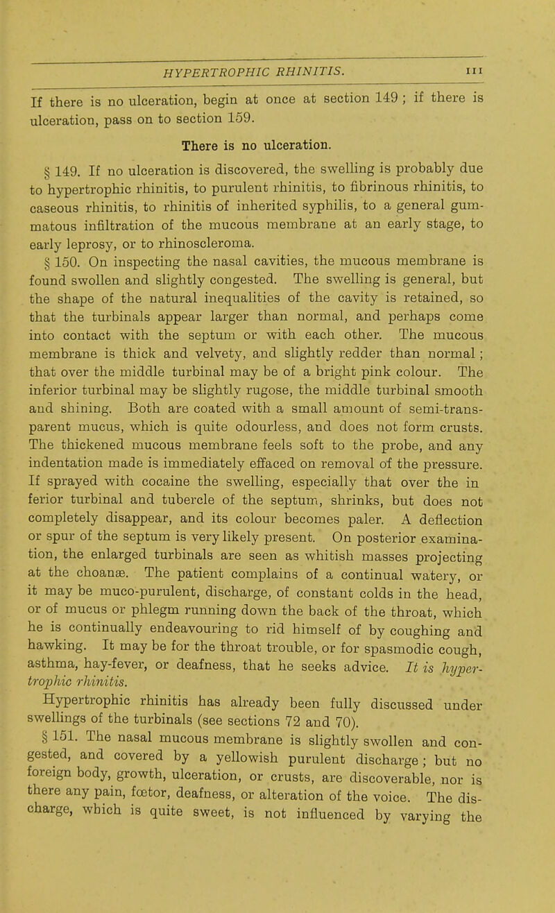 If there is no ulceration, begin at once at section 149 ; if there is ulceration, pass on to section 159. There is no ulceration. § 149. If no ulceration is discovered, the swelling is probably due to hypertrophic rhinitis, to purulent rhinitis, to fibrinous rhinitis, to caseous rhinitis, to rhinitis of inherited syphilis, to a general gum- matous infiltration of the mucous membrane at an early stage, to early leprosy, or to rhinoscleroma. § 150. On inspecting the nasal cavities, the mucous membrane is found swollen and slightly congested. The swelling is general, but the shape of the natural inequalities of the cavity is retained, so that the turbinals appear larger than normal, and perhaps come into contact with the septum or with each other. The mucous membrane is thick and velvety, and slightly redder than normal; that over the middle turbinal may be of a bright pink colour. The inferior turbinal may be slightly rugose, the middle turbinal smooth and shining. Both are coated with a small amount of semi-trans- parent mucus, which is quite odourless, and does not form crusts. The thickened mucous membrane feels soft to the probe, and any indentation made is immediately effaced on removal of the pressure. If sprayed with cocaine the swelling, especially that over the in ferior turbinal and tubercle of the septum, shrinks, but does not completely disappear, and its colour becomes paler. A deflection or spur of the septum is very likely present. On posterior examina- tion, the enlarged turbinals are seen as whitish masses projecting at the choanae. The patient complains of a continual watery, or it may be muco-purulent, discharge, of constant colds in the head, or of mucus or phlegm running down the back of the throat, which he is continually endeavouring to rid himself of by coughing and hawking. It may be for the throat trouble, or for spasmodic cough, asthma, hay-fever, or deafness, that he seeks advice. It is hyper- trophic rhinitis. Hypertrophic rhinitis has already been fully discussed under swellings of the turbinals (see sections 72 and 70). § 151. The nasal mucous membrane is slightly swollen and con- gested, and covered by a yellowish purulent discharge; but no foreign body, growth, ulceration, or crusts, are discoverable, nor is there any pain, foetor, deafness, or alteration of the voice. The dis- charge, which is quite sweet, is not influenced by varying the