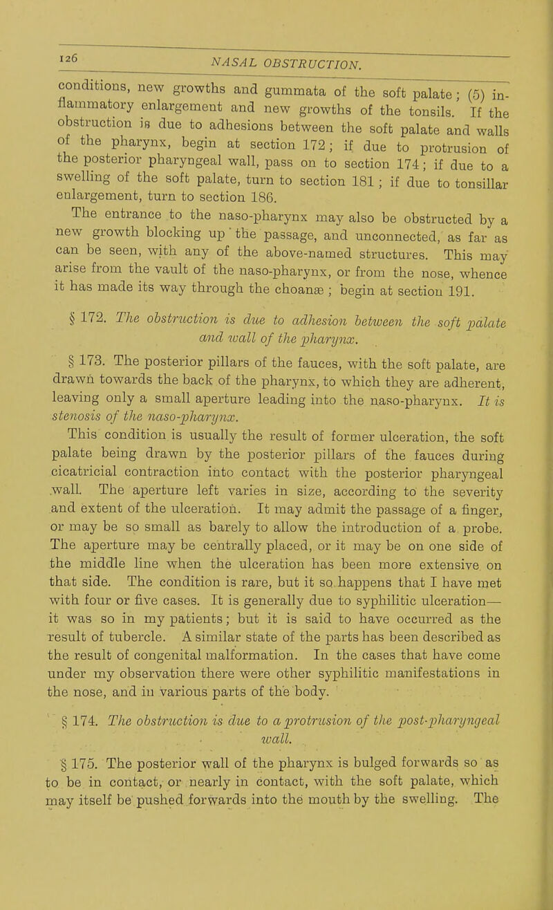 conditions, new growths and gummata of the soft palate; (5) in- flammatory enlargement and new growths of the tonsils If the obstruction is due to adhesions between the soft palate and walls of the pharynx, begin at section 172; if due to protrusion of the posterior pharyngeal wall, pass on to section 174; if due to a swelling of the soft palate, turn to section 181; if due to tonsillar enlargement, turn to section 186. The entrance to the naso-pharynx may also be obstructed by a new growth blocking up' the passage, and unconnected, as far as can be seen, with any of the above-named structures. This may arise from the vault of the naso-pharynx, or from the nose, whence it has made its way through the choanal ; begin at section 191. § 172. The obstruction is due to adhesion between the soft palate and wall of the pharynx. % 173. The posterior pillars of the fauces, with the soft palate, are drawn towards the back of the pharynx, to which they are adherent, leaving only a small aperture leading into the naso-pharynx. It is stenosis of the naso-pharynx. This condition is usually the result of former ulceration, the soft palate being drawn by the posterior pillars of the fauces during cicatricial contraction into contact with the posterior pharyngeal .wall. The aperture left varies in size, according to the severity and extent of the ulceration. It may admit the passage of a finger, or may be so small as barely to allow the introduction of a, probe. The aperture may be centrally placed, or it may be on one side of the middle line when the ulceration has been more extensive on that side. The condition is rare, but it so happens that I have met with four or five cases. It is generally due to syphilitic ulceration— it was so in my patients; but it is said to have occurred as the result of tubercle. A similar state of the parts has been described as the result of congenital malformation. In the cases that have come under my observation there were other syphilitic manifestations in the nose, and in various parts of the body. § 174. The obstruction is due to a protrusion of the postpharyngeal wall. § 175. The posterior wall of the pharynx is bulged forwards so as to be in contact, or nearly in contact, with the soft palate, which may itself be pushed forwards into the mouth by the swelling. The