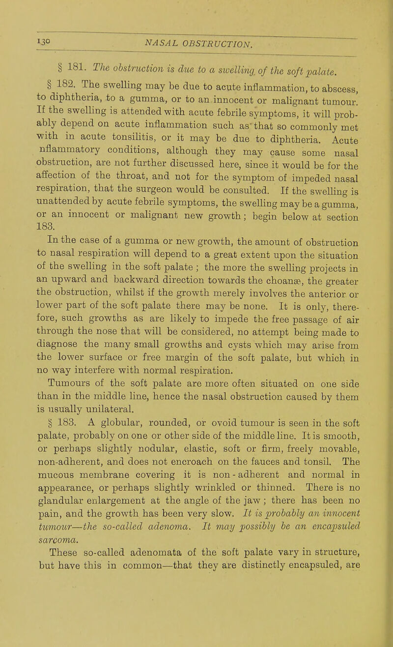 § 181. The obstruction is due to a swelling, of the soft palate. § 182. The swelling may be due to acute inflammation, to abscess, to diphtheria, to a gumma, or to an innocent or malignant tumour! If the swelling is attended with acute febrile symptoms, it will prob- ably depend on acute inflammation such as- that so commonly met with in acute tonsilitis, or it may be due to diphtberia. Acute nflammatory conditions, although they may cause some nasal obstruction, are not further discussed here, since it would be for the affection of the throat, and not for the symptom of impeded nasal respiration, that the surgeon would be consulted. If the swelling is unattended by acute febrile symptoms, the swelling may be a gumma, or an innocent or malignant new growth; begin below at section 183. In the case of a gumma or new growth, the amount of obstruction to nasal respiration will depend to a great extent upon the situation of the swelling in the soft palate ; the more the swelling projects in an upward and backward direction towards the choanse, the greater the obstruction, whilst if the growth merely involves the anterior or lower part of the soft palate there may be none. It is only, there- fore, such growths as are likely to impede the free passage of air through the nose that will be considered, no attempt being made to diagnose the many small growths and cysts which may arise from the lower surface or free margin of the soft palate, but which in no way interfere with normal respiration. Tumours of the soft palate are more often situated on one side than in the middle line, hence the nasal obstruction caused by them is usually unilateral. § 183. A globular, rounded, or ovoid tumour is seen in the soft palate, probably on one or other side of the middle line. It is smootb, or perhaps slightly nodular, elastic, soft or firm, freely movable, non-adherent, and does not encroach on the fauces and tonsil. The mucous membrane covering it is non - adherent and normal in appearance, or perhaps slightly wrinkled or thinned. There is no glandular enlargement at the angle of the jaw; there has been no pain, and the growth has been very slow. It is probably an innocent tumour—the so-called adenoma. It may possibly be an encapsuled sarcoma. These so-called adenomata of the soft palate vary in structure, but have this in common—that they are distinctly encapsuled, are