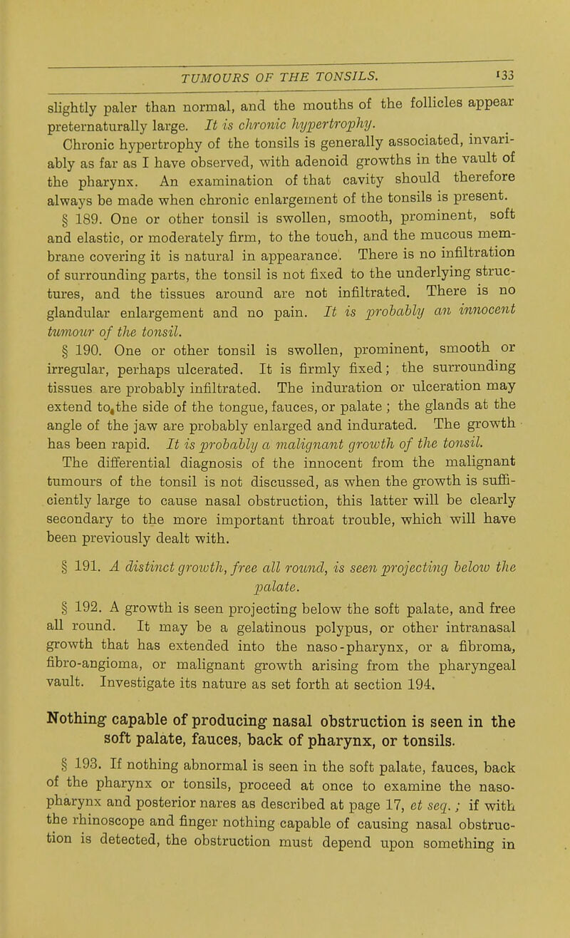 slightly paler than normal, and the mouths of the follicles appear preternaturally large. It is chronic hypertrophy. Chronic hypertrophy of the tonsils is generally associated, invari- ably as far as I have observed, with adenoid growths in the vault of the pharynx. An examination of that cavity should therefore always be made when chronic enlargement of the tonsils is present. § 189. One or other tonsil is swollen, smooth, prominent, soft and elastic, or moderately firm, to the touch, and the mucous mem- brane covering it is natural in appearance. There is no infiltration of surrounding parts, the tonsil is not fixed to the underlying struc- tures, and the tissues around are not infiltrated. There is no glandular enlargement and no pain. It is probably an innocent tumour of the tonsil. § 190. One or other tonsil is swollen, prominent, smooth or irregular, perhaps ulcerated. It is firmly fixed; the surrounding tissues are probably infiltrated. The induration or ulceration may extend to,the side of the tongue, fauces, or palate ; the glands at the angle of the jaw are probably enlarged and indurated. The growth has been rapid. It is probably a malignant groivth of the tonsil. The differential diagnosis of the innocent from the malignant tumours of the tonsil is not discussed, as when the growth is suffi- ciently large to cause nasal obstruction, this latter will be clearly secondary to the more important throat trouble, which will have been previously dealt with. § 191. A distinct groivth, free all round, is seen projecting beloiu the palate. § 192. A growth is seen projecting below the soft palate, and free all round. It may be a gelatinous polypus, or other intranasal growth that has extended into the naso-pharynx, or a fibroma, fibro-angioma, or malignant growth arising from the pharyngeal vault. Investigate its nature as set forth at section 194. Nothing capable of producing nasal obstruction is seen in the soft palate, fauces, back of pharynx, or tonsils. § 193. If nothing abnormal is seen in the soft palate, fauces, back of the pharynx or tonsils, proceed at once to examine the naso- pharynx and posterior nares as described at page 17, et seq.; if with the rhinoscope and finger nothing capable of causing nasal obstruc- tion is detected, the obstruction must depend upon something in