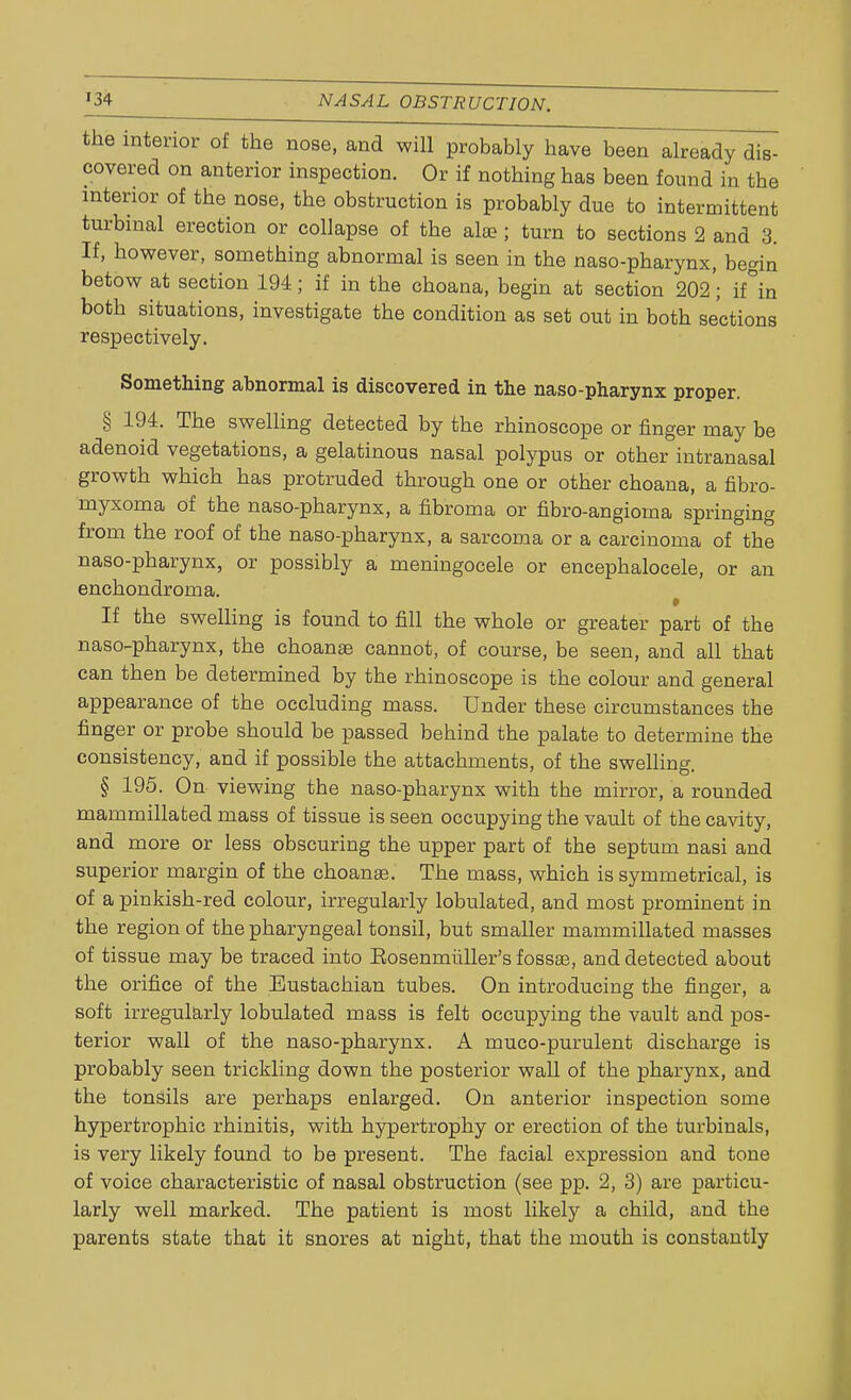 the interior of the nose, and will probably have been already dis- covered on anterior inspection. Or if nothing has been found in the interior of the nose, the obstruction is probably due to intermittent turbinal erection or collapse of the al»; turn to sections 2 and 3. If, however, something abnormal is seen in the naso-pharynx, begin betow at section 194; if in the choana, begin at section 202'; if°in both situations, investigate the condition as set out in both sections respectively. Something abnormal is discovered in the naso-pharynx proper. § 194. The swelling detected by the rhinoscope or finger may be adenoid vegetations, a gelatinous nasal polypus or other intranasal growth which has protruded through one or other choana, a fibro- myxoma of the naso-pharynx, a fibroma or fibro-angioma springing from the roof of the naso-pharynx, a sarcoma or a carcinoma of the naso-pharynx, or possibly a meningocele or encephalocele, or an enchondroma. If the swelling is found to fill the whole or greater part of the naso-pharynx, the choana? cannot, of course, be seen, and all that can then be determined by the rhinoscope is the colour and general appearance of the occluding mass. Under these circumstances the finger or probe should be passed behind the palate to determine the consistency, and if possible the attachments, of the swelling. § 195. On viewing the naso-pharynx with the mirror, a rounded mammillated mass of tissue is seen occupying the vault of the cavity, and more or less obscuring the upper part of the septum nasi and superior margin of the choanae. The mass, which is symmetrical, is of a pinkish-red colour, irregularly lobulated, and most prominent in the region of the pharyngeal tonsil, but smaller mammillated masses of tissue may be traced into Eosenmiiller's fossa?, and detected about the orifice of the Eustachian tubes. On introducing the finger, a soft irregularly lobulated mass is felt occupying the vault and pos- terior wall of the naso-pharynx. A muco-purulent discharge is probably seen trickling down the posterior wall of the pharynx, and the tonsils are perhaps enlarged. On anterior inspection some hypertrophic rhinitis, with hypertrophy or erection of the turbinals, is very likely found to be present. The facial expression and tone of voice characteristic of nasal obstruction (see pp. 2, 3) are particu- larly well marked. The patient is most likely a child, and the parents state that it snores at night, that the mouth is constantly