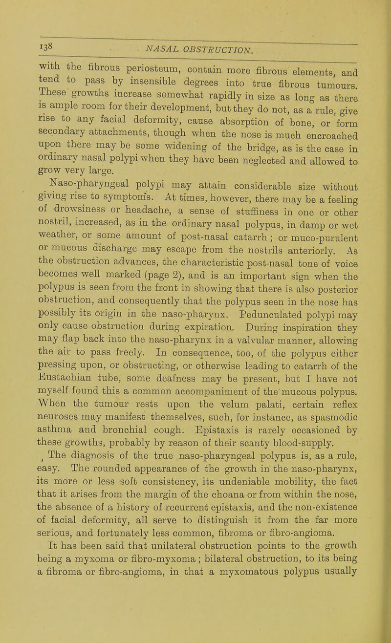 with the fibrous periosteum, contain more fibrous elements, and tend to pass by insensible degrees into true fibrous tumours. These growths increase somewhat rapidly in size as long as there is ample room for their development, but they do not, as a rule, give rise to any facial deformity, cause absorption of bone, or form secondary attachments, though when the nose is much encroached upon there may be some widening of the bridge, as is the case in ordinary nasal polypi when they have been neglected and allowed to grow very large. Naso-pharyngeal polypi may attain considerable size without giving rise to symptoms. At times, however, there may be a feeling of drowsiness or headache, a sense of stuffiness in one or other nostril, increased, as in the ordinary nasal polypus, in damp or wet weather, or some amount of post-nasal catarrh; or muco-purulent or mucous discharge may escape from the nostrils anteriorly. As the obstruction advances, the characteristic post-nasal tone of voice becomes well marked (page 2), and is an important sign when the polypus is seen from the front in showing that there is also posterior obstruction, and consequently that the polypus seen in the nose has possibly its origin in the naso-pharynx. Pedunculated polypi may only cause obstruction during expiration. During inspiration they may flap back into the naso-pharynx in a valvular manner, allowing the air to pass freely. In consequence, too, of the polypus either pressing upon, or obstructing, or otherwise leading to catarrh of the Eustachian tube, some deafness may be present, but I have not myself found this a common accompaniment of the mucous polypus. When the tumour rests upon the velum palati, certain reflex neuroses may manifest themselves, such, for instance, as spasmodic asthma and bronchial cough. Bpistaxis is rarely occasioned by these growths, probably by reason of their scanty blood-supply. j The diagnosis of the true naso-pharyngeal polypus is, as a rule, easy. The rounded appearance of the growth in the naso-pharynx, its more or less soft consistency, its undeniable mobility, the fact that it arises from the margin of the choana or from within the nose, the absence of a history of recurrent epistaxis, and the non-existence of facial deformity, all serve to distinguish it from the far more serious, and fortunately less common, fibroma or fibro-angioma. It has been said that unilateral obstruction points to the growth being a myxoma or fibro-myxoma; bilateral obstruction, to its being a fibroma or fibro-angioma, in that a myxomatous polypus usually