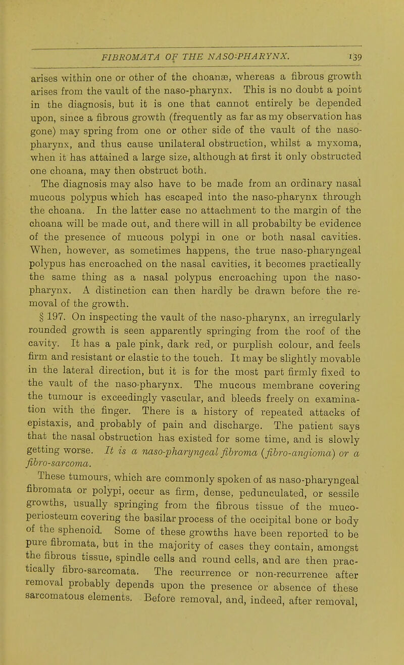 arises within one or other of the choanae, whereas a fibrous growth arises from the vault of the naso-pharynx. This is no doubt a point in the diagnosis, but it is one that cannot entirely be depended upon, since a fibrous growth (frequently as far as my observation has gone) may spring from one or other side of the vault of the naso- pharynx, and thus cause unilateral obstruction, whilst a myxoma, when it has attained a large size, although at first it only obstructed one choana, may then obstruct both. The diagnosis may also have to be made from an ordinary nasal mucous polypus which has escaped into the naso-pharynx through the choana. In the latter case no attachment to the margin of the choana will be made out, and there will in all probabilty be evidence of the presence of mucous polypi in one or both nasal cavities. When, however, as sometimes happens, the true naso-pharyngeal polypus has encroached on the nasal cavities, it becomes practically the same thing as a nasal polypus encroaching upon the naso- pharynx. A distinction can then hardly be drawn before the re- moval of the growth. § 197. On inspecting the vault of the naso-pharynx, an irregularly rounded growth is seen apparently springing from the roof of the cavity. It has a pale pink, dark red, or purplish colour, and feels firm and resistant or elastic to the touch. It may be slightly movable in the lateral direction, but it is for the most part firmly fixed to the vault of the naso-pharynx. The mucous membrane covering the tumour is exceedingly vascular, and bleeds freely on examina- tion with the finger. There is a history of repeated attacks of epistaxis, and probably of pain and discharge. The patient says that the nasal obstruction has existed for some time, and is slowly getting worse. It is a naso-pharyngeal fibroma (fibro-angioma) or a fibrosarcoma. These tumours, which are commonly spoken of as naso-pharyngeal fibromata or polypi, occur as firm, dense, pedunculated, or sessile growths, usually springing from the fibrous tissue of the muco- periosteum covering the basilar process of the occipital bone or body of the sphenoid. Some of these growths have been reported to be pure fibromata, but in the majority of cases they contain, amongst the fibrous tissue, spindle cells and round cells, and are then prac- tically fibro-sarcomata. The recurrence or non-recurrence after removal probably depends upon the presence or absence of these sarcomatous elements. Before removal, and, indeed, after removal,