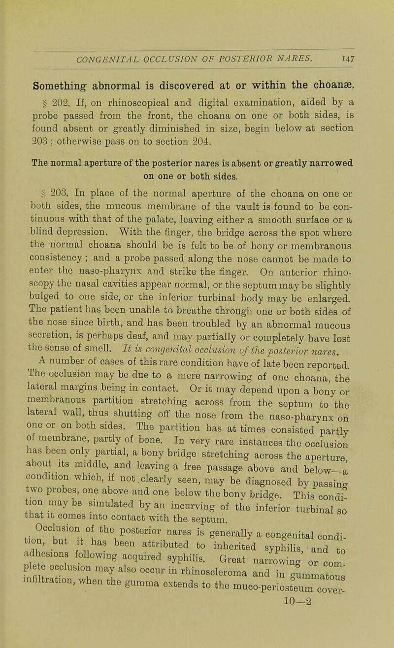 Something abnormal is discovered at or within the choanae. § 202. If, on rhinoscopical and digital examination, aided by a probe passed from the front, the choana on one or both sides, is found absent or greatly diminished in size, begin below at section 203 ; otherwise pass on to section 204. The normal aperture of the posterior nares is absent or greatly narrowed on one or both sides. § 203. In place of the normal aperture of the choana on one or both sides, the mucous membrane of the vault is found to be con- tinuous with that of the palate, leaving either a smooth surface or a blind depression. With the finger, the bridge across the spot where the normal choana should be is felt to be of bony or membranous consistency; and a probe passed along the nose cannot be made to enter the naso-pharynx and strike the finger. On anterior rhino- scopy the nasal cavities appear normal, or the septum may be slightly bulged to one side, or the inferior turbinal body may be enlarged. The patient has been unable to breathe through one or both sides of the nose since birth, and has been troubled by an abnormal mucous secretion, is perhaps deaf, and may partially or completely have lost the sense of smell. It is congenital occlusion of the posterior nares. A number of cases of this rare condition have of late been reported. The occlusion may be due to a mere narrowing of one choana, the lateral margins being in contact. Or it may depend upon a bony or membranous partition stretching across from the septum to the lateral wall, thus shutting off the nose from the naso-pharynx on one or on both sides. The partition has at times consisted partly of membrane, partly of bone. In very rare instances the occlusion has been only partial, a bony bridge stretching across the aperture about its middle, and leaving a free passage above and below-a condition which, if not.clearly seen, may be diagnosed bypassing two probes, one above and one below the bony bridge. This condi turn may be simulated by an incurving of the inferior turbinal so that it comes into contact with the septum tion'tf Vi the P°Steri0r nares is morally a congenital condi- tion, but it has been attributed to inherited syphilis and L adhcons following acquired syphilis. Great naJowing orcom pieto occlusion may also occur in rhinoscleroma and in gLmatous infiltration, when the gumma extends to the muco-peiuostou7c0ver 10—2