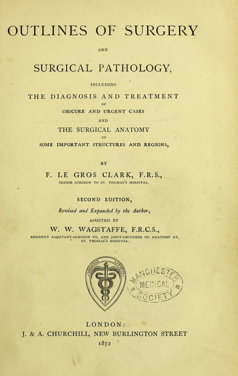 AND SURGICAL PATHOLOGY, INCLUDING THE DIAGNOSIS AND TREATMENT OF OBSCURE AND URGENT CASES AND THE SURGICAL ANATOMY OF SOME IMPORTANT STRUCTURES AND REGIONS, BY F. LE GROS CLARK, F.R.S., SENIOR SURGEON TO ST. THOMAS'S HOSPITAL. SECOND EDITION, Revised and Expanded by the Author, ASSISTED BY W. W. WAGSTAFFE, F.R.C.S., RESIDENT ASSISTANT-SURGEON TO, AND JOINT-LECTURER ON ANATOMY AT, ST. THOMAS'S HOSPITAL. LONDON: J. & A. CHURCHILL, NEW BURLINGTON STREET 1872 '