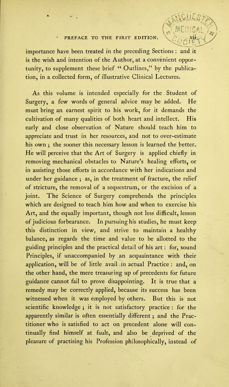 • PREFACE TO THE FIRST EDITION. \ .O > importance have been treated in the preceding Sections : and it is the wish and intention of the Author, at a convenient oppor- tunity, to supplement these brief  Outlines/' by the publica- tion, in a collected form, of illustrative Clinical Lectures. As this volume is intended especially for the Student of Surgery, a few words of general advice may be added. He must bring an earnest spirit to his work, for it demands the cultivation of many qualities of both heart and intellect. His early and close observation of Nature should teach him to appreciate and trust in her resources, and not to over-estimate his own ; the sooner this necessary lesson is learned the better. He will perceive that the Art of Surgery is applied chiefly in removing mechanical obstacles to Nature's healing efforts, or in assisting those efforts in accordance with her indications and under her guidance ; as, in the treatment of fracture, the relief of stricture, the removal of a sequestrum, or the excision of a joint. The Science of Surgery comprehends the principles which are designed to teach him how and when to exercise his Art, and the equally important, though not less difficult, lesson of judicious forbearance. In pursuing his studies, he must keep this distinction in view, and strive to maintain a healthy balance, as regards the time and value to be allotted to the guiding principles and the practical detail of his art: for, sound Principles, if unaccompanied by an acquaintance with their application, will be of little avail in actual Practice : and, on the other hand, the mere treasuring up of precedents for future guidance cannot fail to prove disappointing. It is true that a remedy may be correctly applied, because its success has been witnessed when it was employed by others. But this is not scientific knowledge ; it is not satisfactory practice : for the apparently similar is often essentially different; and the Prac- titioner who is satisfied to act on precedent alone will con- tinually find himself at fault, and also be deprived of the pleasure of practising his Profession philosophically, instead of