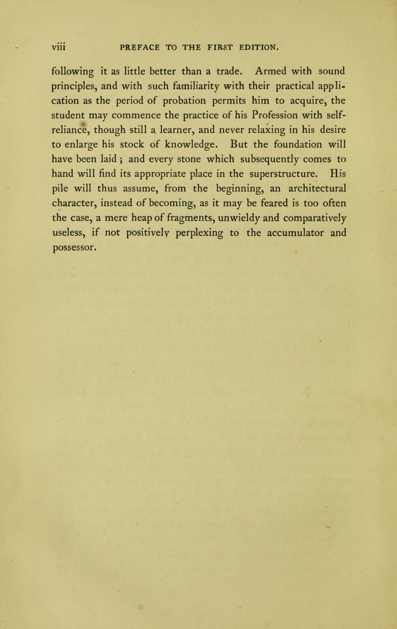 following it as little better than a trade. Armed with sound principles, and with such familiarity with their practical appli- cation as the period of probation permits him to acquire, the student may commence the practice of his Profession with self- reliance, though still a learner, and never relaxing in his desire to enlarge his stock of knowledge. But the foundation will have been laid ; and every stone which subsequently comes to hand will find its appropriate place in the superstructure. His pile will thus assume, from the beginning, an architectural character, instead of becoming, as it may be feared is too often the case, a mere heap of fragments, unwieldy and comparatively useless, if not positively perplexing to the accumulator and possessor.