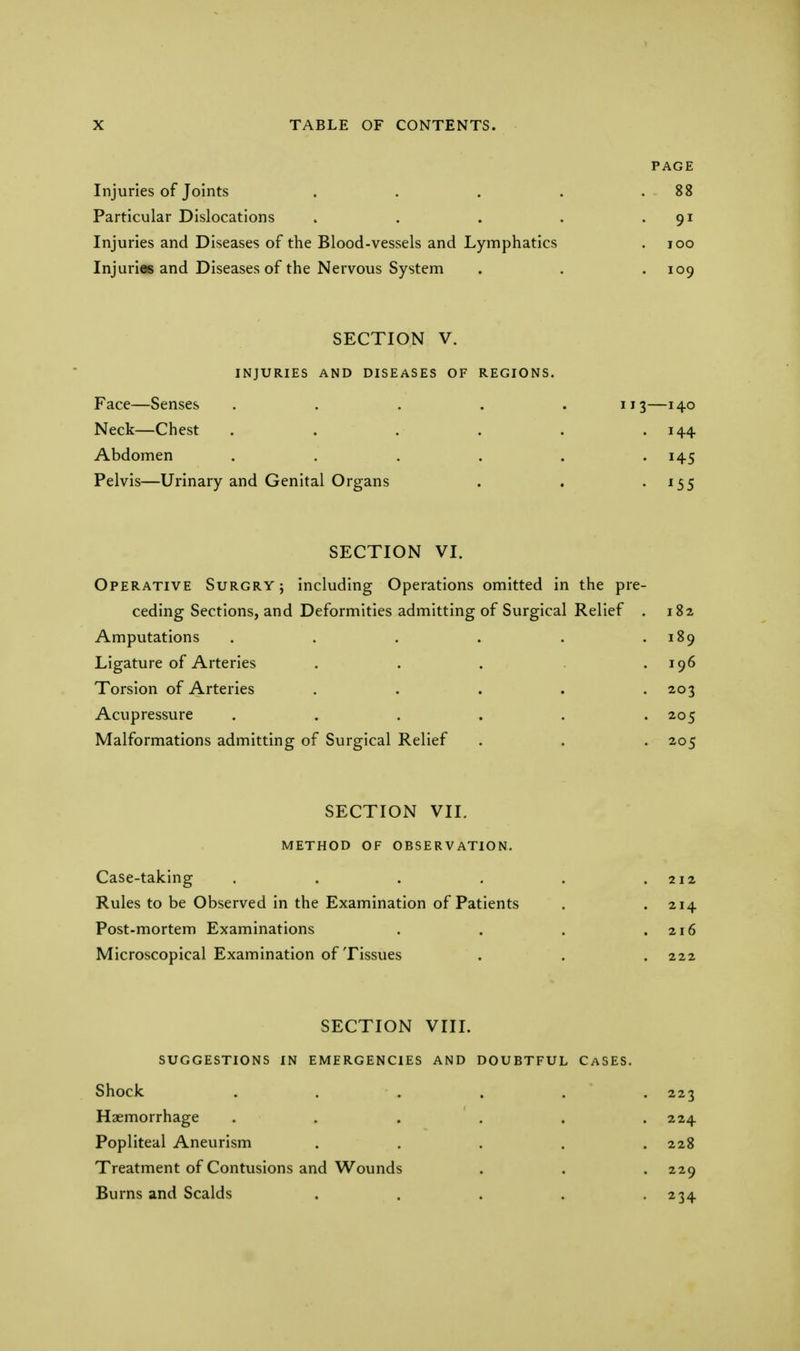 PAGE Injuries of Joints . . . . .88 Particular Dislocations . . . . 91 Injuries and Diseases of the Blood-vessels and Lymphatics . 100 Injuries and Diseases of the Nervous System . . . 109 SECTION V. INJURIES AND DISEASES OF REGIONS. Face—Senses ..... 113—140 Neck—Chest . . . . . . 144 Abdomen . . . . . 145 Pelvis—Urinary and Genital Organs . . 155 SECTION VI. Operative Surgry; including Operations omitted in the pre- ceding Sections, and Deformities admitting of Surgical Relief . 182 Amputations . . . . . .189 Ligature of Arteries . . . .196 Torsion of Arteries . . . . -203 Acupressure . . . . . .205 Malformations admitting of Surgical Relief . . . 205 SECTION VII. METHOD OF OBSERVATION. Case-taking . . . . . .212 Rules to be Observed in the Examination of Patients . . 214 Post-mortem Examinations . . . .216 Microscopical Examination of Tissues . . . 222 SECTION VIII. SUGGESTIONS IN EMERGENCIES AND DOUBTFUL CASES. Shock . . . . . 223 Haemorrhage ...... 224 Popliteal Aneurism ..... 228 Treatment of Contusions and Wounds . . . 229 Burns and Scalds . . . . • 234