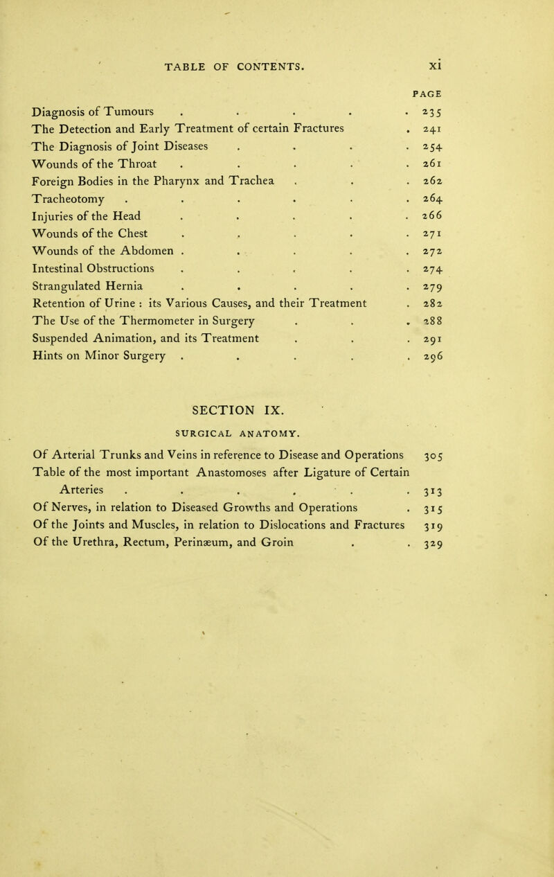 PAGE Diagnosis of Tumours ..... 235 The Detection and Early Treatment of certain Fractures 24.1 The Diagnosis of Joint Diseases .... 254 Wounds of the Throat ..... 261 Foreign Bodies in the Pharynx and Trachea 262 Tracheotomy ...... 264 Injuries of the Head ..... 266 Wounds of the Chest ..... 271 Wounds of the Abdomen ..... 272 Intestinal Obstructions . 274 Strangulated Hernia . 279 Retention of Urine : its Various Causes, and their Treatment 282 The Use of the Thermometer in Surgery 288 Suspended Animation, and its Treatment 291 Hints on Minor Surgery . . . . . 296 QT?rTTO\T TV OJiLl lUiN 1A. SURGICAL ANATOMY. Of Arterial Trunks and Veins in reference to Disease and Operations 305 Table of the most important Anastomoses after Ligature of Certain Arteries . . . . . 313 Of Nerves, in relation to Diseased Growths and Operations 3i5 Of the Joints and Muscles, in relation to Dislocations and Fractures 319 Of the Urethra, Rectum, Perinaeum, and Groin 329