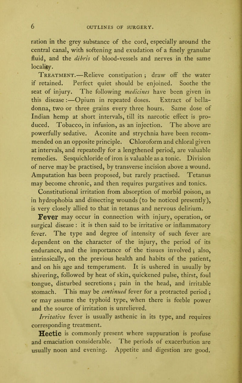 ration in the grey substance of the cord, especially around the central canal, with softening and exudation of a finely granular fluid, and the debris of blood-vessels and nerves in the same locality. Treatment.—Relieve constipation ; draw off* the water if retained. Perfect quiet should be enjoined. Soothe the seat of injury. The following medicines have been given in this disease :—Opium in repeated doses. Extract of bella- donna, two or three grains every three hours. Same dose of Indian hemp at short intervals, till its narcotic effect is pro- duced. Tobacco, in infusion, as an injection. The above are powerfully sedative. Aconite and strychnia have been recom- mended on an opposite principle. Chloroform and chloral given at intervals, and repeatedly for a lengthened period, are valuable remedies. Sesquichloride of iron is valuable as a tonic. Division of nerve maybe practised, by transverse incision above a wound. Amputation has been proposed, but rarely practised. Tetanus may become chronic, and then requires purgatives and tonics. Constitutional irritation from absorption of morbid poison, as in hydrophobia and dissecting wounds (to be noticed presently), is very closely allied to that in tetanus and nervous delirium. Fever may occur in connection with injury, operation, or surgical disease : it is then said to be irritative or inflammatory fever. The type and degree of intensity of such fever are dependent on the character of the injury, the period of its endurance, and the importance of the tissues involved ; also, intrinsically, on the previous health and habits of the patient, and on his age and temperament. It is ushered in usually by shivering, followed by heat of skin, quickened pulse, thirst, foul tongue, disturbed secretions; pain in the head, and irritable stomach. This may be continued fever for a protracted period ; or may assume the typhoid type, when there is feeble power and the source of irritation is unrelieved. Irritative fever is usually asthenic in its type, and requires corresponding treatment. Hectic is commonly present where suppuration is profuse and emaciation considerable. The periods of exacerbation are usually noon and evening. Appetite and digestion are good.