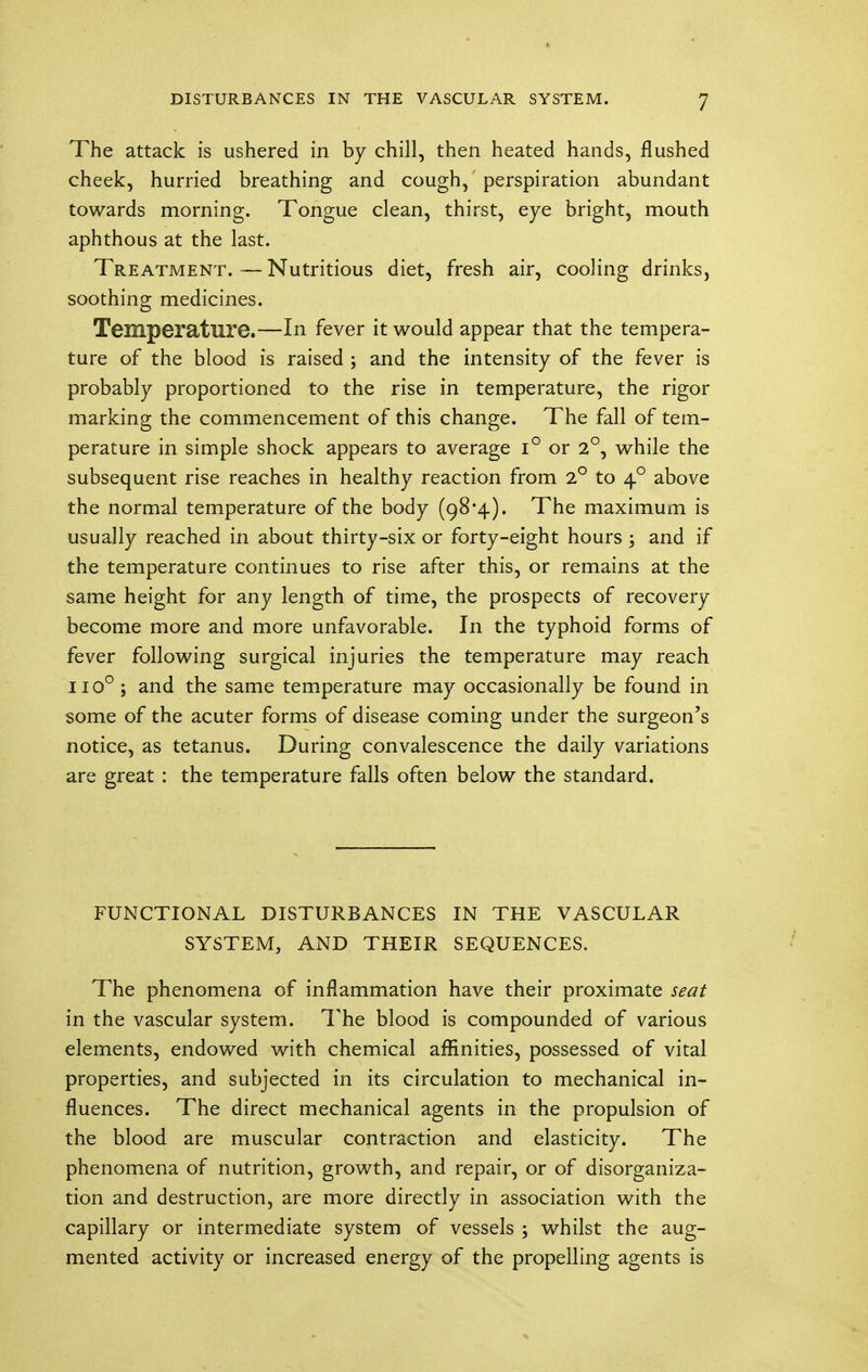 The attack is ushered in by chill, then heated hands, flushed cheek, hurried breathing and cough, perspiration abundant towards morning. Tongue clean, thirst, eye bright, mouth aphthous at the last. Treatment.—Nutritious diet, fresh air, cooling drinks, soothing medicines. Temperature.—In fever it would appear that the tempera- ture of the blood is raised ; and the intensity of the fever is probably proportioned to the rise in temperature, the rigor marking the commencement of this change. The fall of tem- perature in simple shock appears to average i° or 2°, while the subsequent rise reaches in healthy reaction from 2° to 40 above the normal temperature of the body (98*4). The maximum is usually reached in about thirty-six or forty-eight hours ; and if the temperature continues to rise after this, or remains at the same height for any length of time, the prospects of recovery become more and more unfavorable. In the typhoid forms of fever following surgical injuries the temperature may reach 1100 ; and the same temperature may occasionally be found in some of the acuter forms of disease coming under the surgeon's notice, as tetanus. During convalescence the daily variations are great : the temperature falls often below the standard. FUNCTIONAL DISTURBANCES IN THE VASCULAR SYSTEM, AND THEIR SEQUENCES. The phenomena of inflammation have their proximate seat in the vascular system. The blood is compounded of various elements, endowed with chemical affinities, possessed of vital properties, and subjected in its circulation to mechanical in- fluences. The direct mechanical agents in the propulsion of the blood are muscular contraction and elasticity. The phenomena of nutrition, growth, and repair, or of disorganiza- tion and destruction, are more directly in association with the capillary or intermediate system of vessels ; whilst the aug- mented activity or increased energy of the propelling agents is