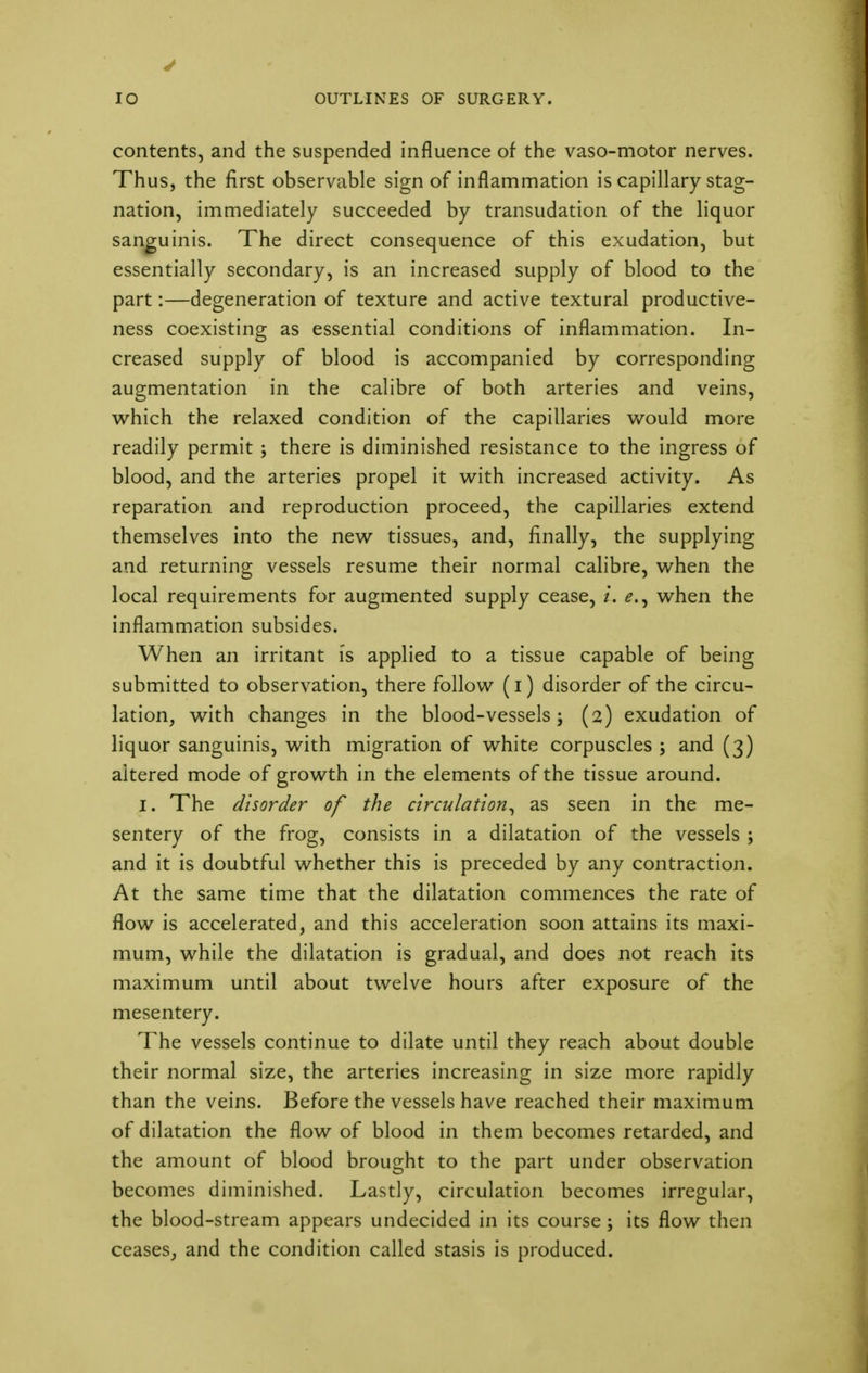 contents, and the suspended influence of the vaso-motor nerves. Thus, the first observable sign of inflammation is capillary stag- nation, immediately succeeded by transudation of the liquor sanguinis. The direct consequence of this exudation, but essentially secondary, is an increased supply of blood to the part:—degeneration of texture and active textural productive- ness coexisting as essential conditions of inflammation. In- creased supply of blood is accompanied by corresponding augmentation in the calibre of both arteries and veins, which the relaxed condition of the capillaries would more readily permit ; there is diminished resistance to the ingress of blood, and the arteries propel it with increased activity. As reparation and reproduction proceed, the capillaries extend themselves into the new tissues, and, finally, the supplying and returning vessels resume their normal calibre, when the local requirements for augmented supply cease, L when the inflammation subsides. When an irritant is applied to a tissue capable of being submitted to observation, there follow (i) disorder of the circu- lation, with changes in the blood-vessels; (2) exudation of liquor sanguinis, with migration of white corpuscles ; and (3) altered mode of growth in the elements of the tissue around. 1. The disorder of the circulation, as seen in the me- sentery of the frog, consists in a dilatation of the vessels ; and it is doubtful whether this is preceded by any contraction. At the same time that the dilatation commences the rate of flow is accelerated, and this acceleration soon attains its maxi- mum, while the dilatation is gradual, and does not reach its maximum until about twelve hours after exposure of the mesentery. The vessels continue to dilate until they reach about double their normal size, the arteries increasing in size more rapidly than the veins. Before the vessels have reached their maximum of dilatation the flow of blood in them becomes retarded, and the amount of blood brought to the part under observation becomes diminished. Lastly, circulation becomes irregular, the blood-stream appears undecided in its course; its flow then ceases, and the condition called stasis is produced.