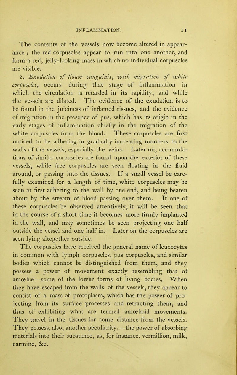 The contents of the vessels now become altered in appear- ance ; the red corpuscles appear to run into one another, and form a red, jelly-looking mass in which no individual corpuscles are visible. 2. Exudation of liquor sanguinis, with migration of white corpuscles, occurs during that stage of inflammation in which the circulation is retarded in its rapidity, and while the vessels are dilated. The evidence of the exudation is to be found in the juiciness of inflamed tissues, and the evidence of migration in the presence of pus, which has its origin in the early stages of inflammation chiefly in the migration of the white corpuscles from the blood. These corpuscles are first noticed to be adhering in gradually increasing numbers to the walls of the vessels, especially the veins. Later on, accumula- tions of similar corpuscles are found upon the exterior of these vessels, while free corpuscles are seen floating in the fluid around, or passing into the tissues. If a small vessel be care- fully examined for a length of time, white corpuscles may be seen at first adhering to the wall by one end, and being beaten about by the stream of blood passing over them. If one of these corpuscles be observed attentively, it will be seen that in the course of a short time it becomes more firmly implanted in the wall, and may sometimes be seen projecting one half outside the vessel and one half in. Later on the corpuscles are seen lying altogether outside. The corpuscles have received the general name of leucocytes in common with lymph corpuscles, pus corpuscles, and similar bodies which cannot be distinguished from them, and they possess a power of movement exactly resembling that of amoebae—some of the lower forms of living bodies. When they have escaped from the walls of the vessels, they appear to consist of a mass of protoplasm, which has the power of pro- jecting from its surface processes and retracting them, and thus of exhibiting what are termed amoeboid movements. They travel in the tissues for some distance from the vessels. They possess, also, another peculiarity,—the power of absorbing materials into their substance, as, for instance, vermillion, milk, carmine, &c.