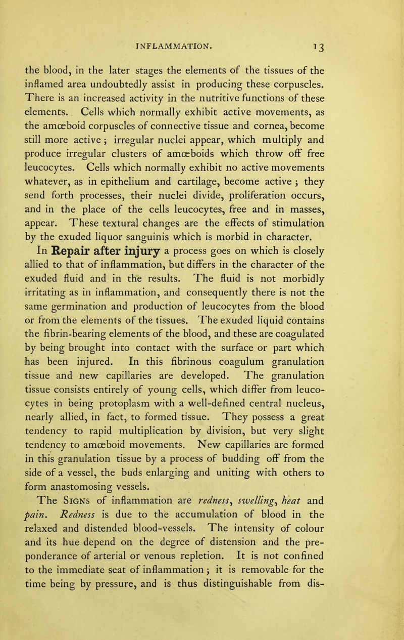 the blood, in the later stages the elements of the tissues of the inflamed area undoubtedly assist in producing these corpuscles. There is an increased activity in the nutritive functions of these elements. Cells which normally exhibit active movements, as the amoeboid corpuscles of connective tissue and cornea, become still more active ; irregular nuclei appear, which multiply and produce irregular clusters of amoeboids which throw off free leucocytes. Cells which normally exhibit no active movements whatever, as in epithelium and cartilage, become active ; they send forth processes, their nuclei divide, proliferation occurs, and in the place of the cells leucocytes, free and in masses, appear. These textural changes are the effects of stimulation by the exuded liquor sanguinis which is morbid in character. In Repair after injury a process goes on which is closely allied to that of inflammation, but differs in the character of the exuded fluid and in the results. The fluid is not morbidly irritating as in inflammation, and consequently there is not the same germination and production of leucocytes from the blood or from the elements of the tissues. The exuded liquid contains the fibrin-bearing elements of the blood, and these are coagulated by being brought into contact with the surface or part which has been injured. In this fibrinous coagulum granulation tissue and new capillaries are developed. The granulation tissue consists entirely of young cells, which differ from leuco- cytes in being protoplasm with a well-defined central nucleus, nearly allied, in fact, to formed tissue. They possess a great tendency to rapid multiplication by division, but very slight tendency to amoeboid movements. New capillaries are formed in this granulation tissue by a process of budding off from the side of a vessel, the buds enlarging and uniting with others to form anastomosing vessels. The Signs of inflammation are redness, swelling, heat and pain. Redness is due to the accumulation of blood in the relaxed and distended blood-vessels. The intensity of colour and its hue depend on the degree of distension and the pre- ponderance of arterial or venous repletion. It is not confined to the immediate seat of inflammation; it is removable for the time being by pressure, and is thus distinguishable from dis-