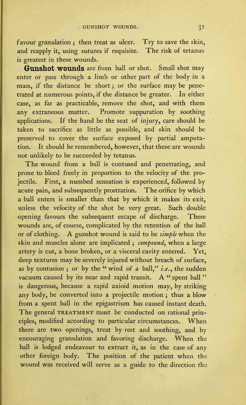 GUNSHOT WOUNDS. 3* favour granulation ; then treat as ulcer. Try to save the skin, and reapply it, using sutures if requisite. The risk of tetanus is greatest in these wounds. Gunshot WOUnds are from ball or shot. Small shot may enter or pass through a limb or other part of the body in a mass, if the distance be short; or the surface may be pene- trated at numerous points, if the distance be greater. In either case, as far as practicable, remove the shot, and with them any extraneous matter. Promote suppuration by soothing applications. If the hand be the seat of injury, care should be taken to sacrifice as little as possible, and skin should be preserved to cover the surface exposed by partial amputa- tion. It should be remembered, however, that these are wounds not unlikely to be succeeded by tetanus. The wound from a ball is contused and penetrating, and prone to bleed freely in proportion to the velocity of the pro- jectile. First, a numbed sensation is experienced, followed by acute pain, and subsequently prostration. The orifice by which a ball enters is smaller than that by which it makes its exit, unless the velocity of the shot be very great. Such double opening favours the subsequent escape of discharge. These wounds are, of course, complicated by the retention of the ball or of clothing. A gunshot wound is said to be simple when the skin and muscles alone are implicated ; compound^ when a large artery is cut, a bone broken, or a visceral cavity entered. Yet, deep textures may be severely injured without breach of surface, as by contusion ; or by the wind of a ball/' the sudden vacuum caused by its near and rapid transit. A  spent ball  is dangerous, because a rapid axioid motion may, by striking any body, be converted into a projectile motion ; thus a blow from a spent ball in the epigastrium has caused instant death. The general treatment must be conducted on rational prin- ciples, modified according to particular circumstances. When there are two openings, treat by rest and soothing, and by encouraging granulation and favoring discharge. When the ball is lodged endeavour to extract it, as in the case of any other foreign body. The position of the patient when the wound was received will serve as a guide to the direction the