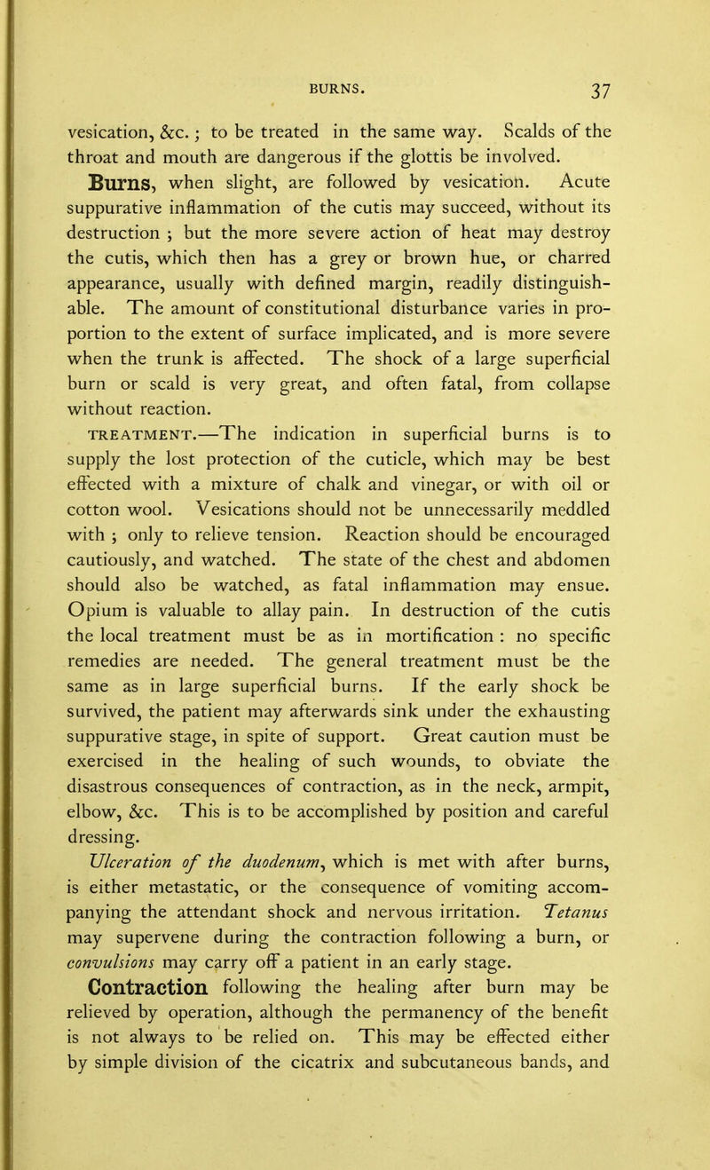 vesication, &c.; to be treated in the same way. Scalds of the throat and mouth are dangerous if the glottis be involved. Burns, when slight, are followed by vesication. Acute suppurative inflammation of the cutis may succeed, without its destruction ; but the more severe action of heat may destroy the cutis, which then has a grey or brown hue, or charred appearance, usually with defined margin, readily distinguish- able. The amount of constitutional disturbance varies in pro- portion to the extent of surface implicated, and is more severe when the trunk is affected. The shock of a large superficial burn or scald is very great, and often fatal, from collapse without reaction. treatment.—The indication in superficial burns is to supply the lost protection of the cuticle, which may be best effected with a mixture of chalk and vinegar, or with oil or cotton wool. Vesications should not be unnecessarily meddled with ; only to relieve tension. Reaction should be encouraged cautiously, and watched. The state of the chest and abdomen should also be watched, as fatal inflammation may ensue. Opium is valuable to allay pain. In destruction of the cutis the local treatment must be as in mortification : no specific remedies are needed. The general treatment must be the same as in large superficial burns. If the early shock be survived, the patient may afterwards sink under the exhausting suppurative stage, in spite of support. Great caution must be exercised in the healing of such wounds, to obviate the disastrous consequences of contraction, as in the neck, armpit, elbow, &c. This is to be accomplished by position and careful dressing. Ulceration of the duodenum^ which is met with after burns, is either metastatic, or the consequence of vomiting accom- panying the attendant shock and nervous irritation. Tetanus may supervene during the contraction following a burn, or convulsions may carry off a patient in an early stage. Contraction following the healing after burn may be relieved by operation, although the permanency of the benefit is not always to be relied on. This may be effected either by simple division of the cicatrix and subcutaneous bands, and