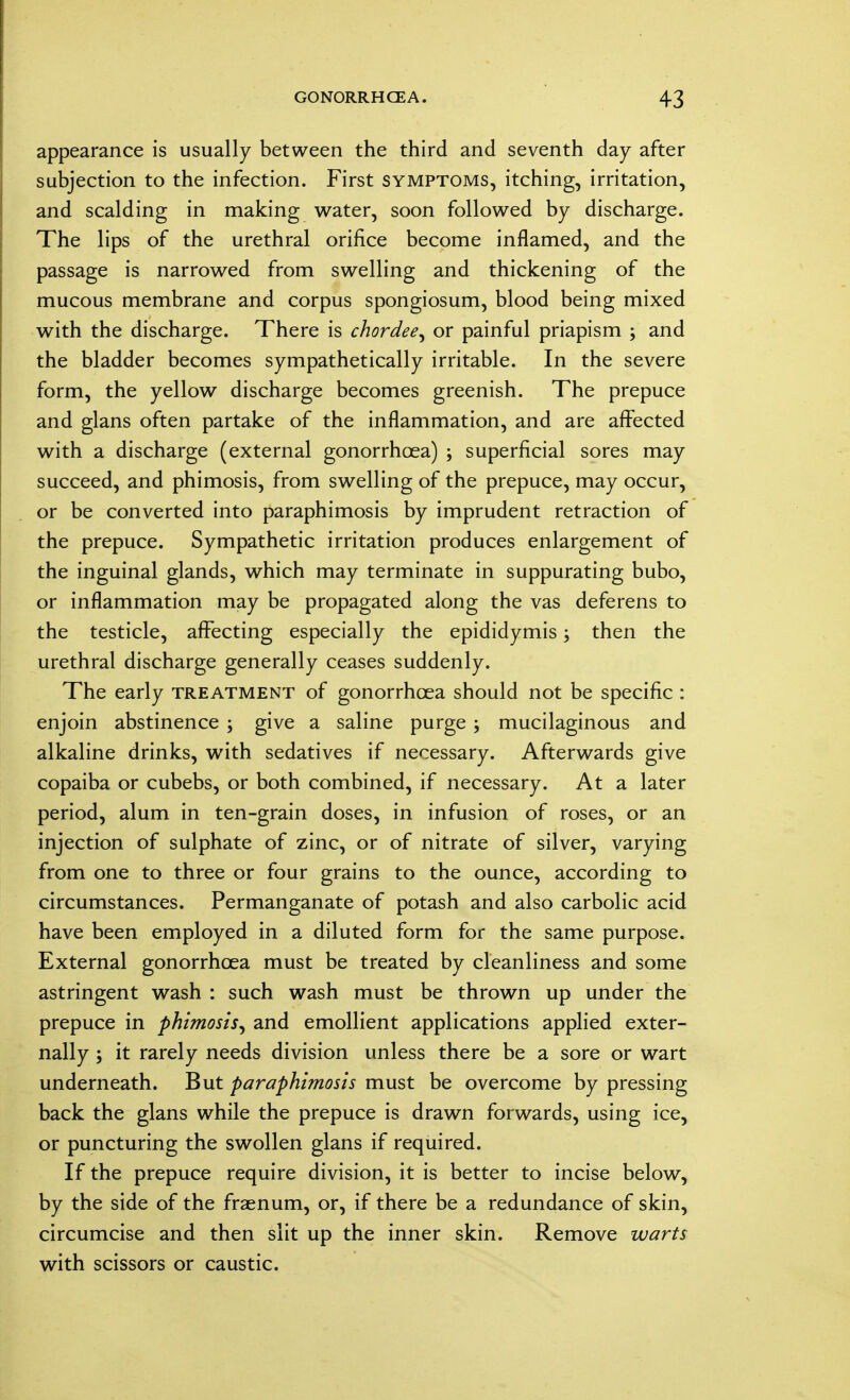 appearance is usually between the third and seventh day after subjection to the infection. First symptoms, itching, irritation, and scalding in making water, soon followed by discharge. The lips of the urethral orifice become inflamed, and the passage is narrowed from swelling and thickening of the mucous membrane and corpus spongiosum, blood being mixed with the discharge. There is chordee, or painful priapism ; and the bladder becomes sympathetically irritable. In the severe form, the yellow discharge becomes greenish. The prepuce and glans often partake of the inflammation, and are affected with a discharge (external gonorrhoea) ; superficial sores may succeed, and phimosis, from swelling of the prepuce, may occur, or be converted into paraphimosis by imprudent retraction of the prepuce. Sympathetic irritation produces enlargement of the inguinal glands, which may terminate in suppurating bubo, or inflammation may be propagated along the vas deferens to the testicle, affecting especially the epididymis; then the urethral discharge generally ceases suddenly. The early treatment of gonorrhoea should not be specific : enjoin abstinence ; give a saline purge ; mucilaginous and alkaline drinks, with sedatives if necessary. Afterwards give copaiba or cubebs, or both combined, if necessary. At a later period, alum in ten-grain doses, in infusion of roses, or an injection of sulphate of zinc, or of nitrate of silver, varying from one to three or four grains to the ounce, according to circumstances. Permanganate of potash and also carbolic acid have been employed in a diluted form for the same purpose. External gonorrhoea must be treated by cleanliness and some astringent wash : such wash must be thrown up under the prepuce in phimosis, and emollient applications applied exter- nally ; it rarely needs division unless there be a sore or wart underneath. But paraphimosis must be overcome by pressing back the glans while the prepuce is drawn forwards, using ice, or puncturing the swollen glans if required. If the prepuce require division, it is better to incise below, by the side of the fraenum, or, if there be a redundance of skin, circumcise and then slit up the inner skin. Remove warts with scissors or caustic.