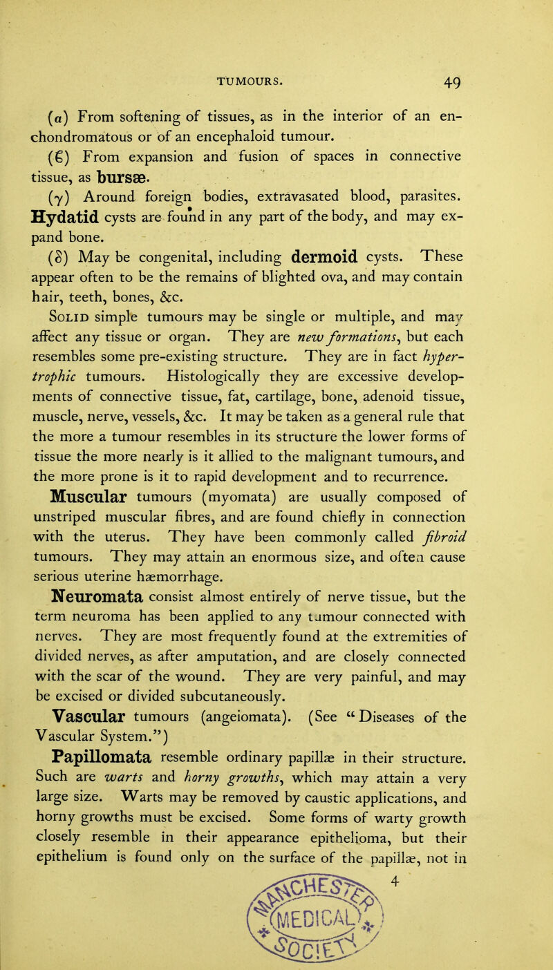 (a) From softening of tissues, as in the interior of an en- chondromatous or Of an encephaloid tumour. (■€) From expansion and fusion of spaces in connective tissue, as bursae. (y) Around foreign bodies, extravasated blood, parasites. Hydatid cysts are found in any part of the body, and may ex- pand bone. (§) May be congenital, including dermoid cysts. These appear often to be the remains of blighted ova, and may contain hair, teeth, bones, &c. Solid simple tumours may be single or multiple, and may affect any tissue or organ. They are new formations, but each resembles some pre-existing structure. They are in fact hyper- trophic tumours. Histologically they are excessive develop- ments of connective tissue, fat, cartilage, bone, adenoid tissue, muscle, nerve, vessels, &c. It may be taken as a general rule that the more a tumour resembles in its structure the lower forms of tissue the more nearly is it allied to the malignant tumours, and the more prone is it to rapid development and to recurrence. Muscular tumours (myomata) are usually composed of unstriped muscular fibres, and are found chiefly in connection with the uterus. They have been commonly called fibroid tumours. They may attain an enormous size, and often cause serious uterine haemorrhage. Neuromata consist almost entirely of nerve tissue, but the term neuroma has been applied to any tamour connected with nerves. They are most frequently found at the extremities of divided nerves, as after amputation, and are closely connected with the scar of the wound. They are very painful, and may be excised or divided subcutaneously. Vascular tumours (angeiomata). (See Diseases of the Vascular System.) Papillomata resemble ordinary papillae in their structure. Such are warts and horny growths, which may attain a very large size. Warts may be removed by caustic applications, and horny growths must be excised. Some forms of warty growth closely resemble in their appearance epithelioma, but their epithelium is found only on the surface of the papillae, not in