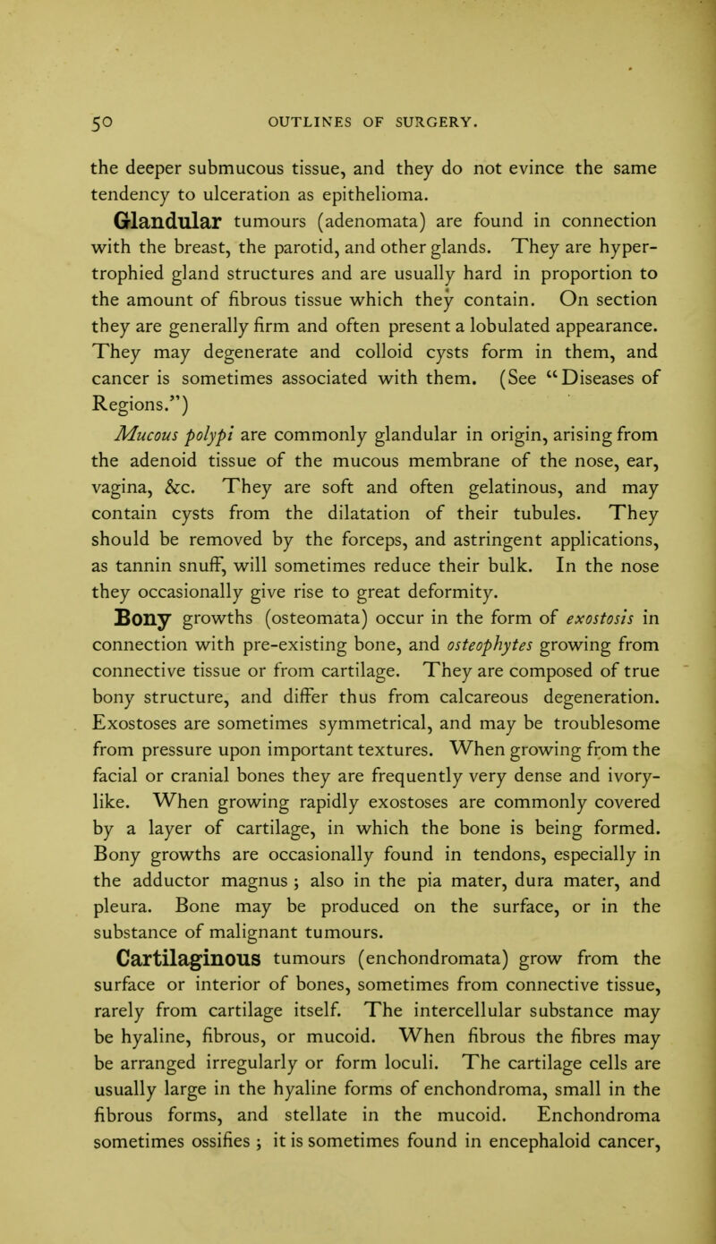 the deeper submucous tissue, and they do not evince the same tendency to ulceration as epithelioma. Glandular tumours (adenomata) are found in connection with the breast, the parotid, and other glands. They are hyper- trophied gland structures and are usually hard in proportion to the amount of fibrous tissue which they contain. On section they are generally firm and often present a lobulated appearance. They may degenerate and colloid cysts form in them, and cancer is sometimes associated with them. (See Diseases of Regions.) Mucous polypi are commonly glandular in origin, arising from the adenoid tissue of the mucous membrane of the nose, ear, vagina, &c. They are soft and often gelatinous, and may contain cysts from the dilatation of their tubules. They should be removed by the forceps, and astringent applications, as tannin snuff, will sometimes reduce their bulk. In the nose they occasionally give rise to great deformity. Bony growths (osteomata) occur in the form of exostosis in connection with pre-existing bone, and osteophytes growing from connective tissue or from cartilage. They are composed of true bony structure, and differ thus from calcareous degeneration. Exostoses are sometimes symmetrical, and may be troublesome from pressure upon important textures. When growing from the facial or cranial bones they are frequently very dense and ivory- like. When growing rapidly exostoses are commonly covered by a layer of cartilage, in which the bone is being formed. Bony growths are occasionally found in tendons, especially in the adductor magnus ; also in the pia mater, dura mater, and pleura. Bone may be produced on the surface, or in the substance of malignant tumours. Cartilaginous tumours (enchondromata) grow from the surface or interior of bones, sometimes from connective tissue, rarely from cartilage itself. The intercellular substance may be hyaline, fibrous, or mucoid. When fibrous the fibres may be arranged irregularly or form loculi. The cartilage cells are usually large in the hyaline forms of enchondroma, small in the fibrous forms, and stellate in the mucoid. Enchondroma sometimes ossifies ; it is sometimes found in encephaloid cancer,