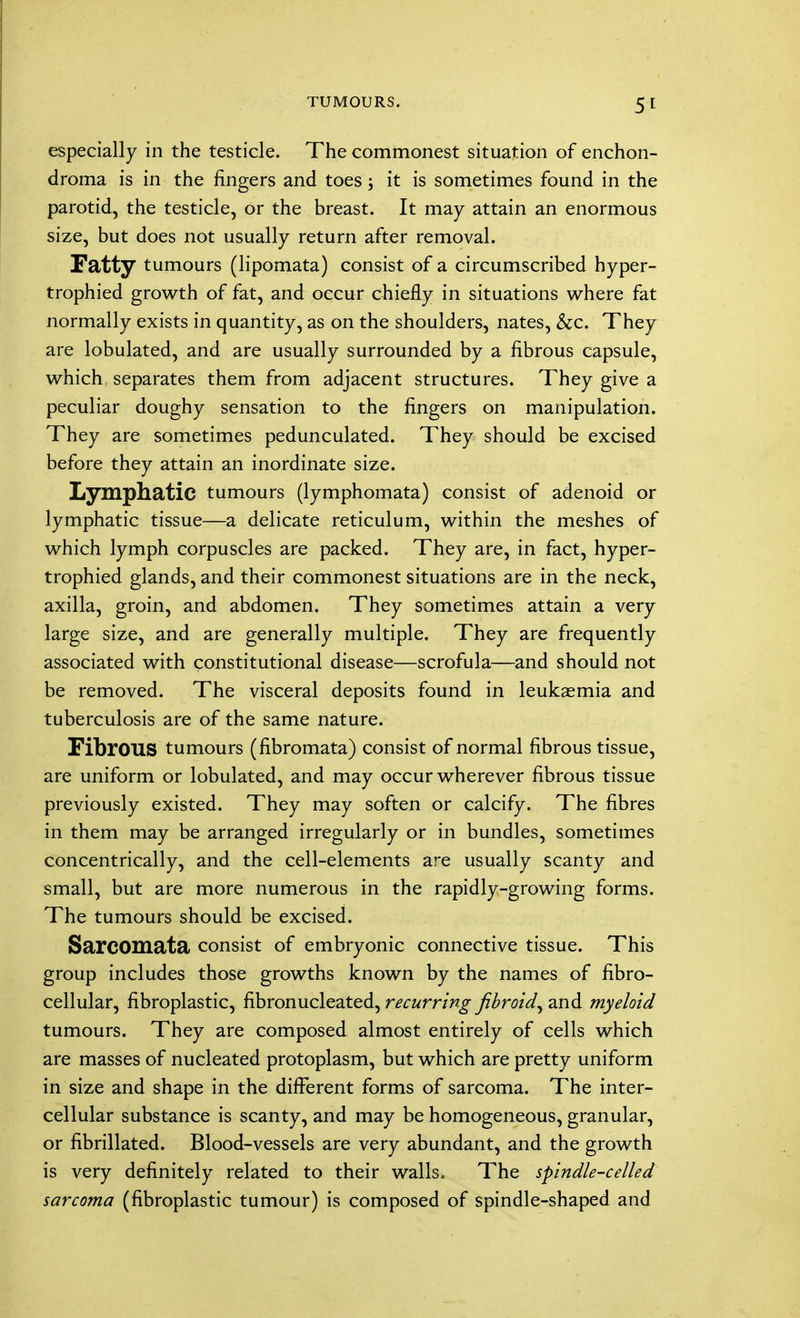 especially in the testicle. The commonest situation of enchon- droma is in the fingers and toes; it is sometimes found in the parotid, the testicle, or the breast. It may attain an enormous size, but does not usually return after removal. Fatty tumours (lipomata) consist of a circumscribed hyper- trophied growth of fat, and occur chiefly in situations where fat normally exists in quantity, as on the shoulders, nates, Sec. They are lobulated, and are usually surrounded by a fibrous capsule, which separates them from adjacent structures. They give a peculiar doughy sensation to the fingers on manipulation. They are sometimes pedunculated. They should be excised before they attain an inordinate size. Lymphatic tumours (lymphomata) consist of adenoid or lymphatic tissue—a delicate reticulum, within the meshes of which lymph corpuscles are packed. They are, in fact, hyper- trophied glands, and their commonest situations are in the neck, axilla, groin, and abdomen. They sometimes attain a very large size, and are generally multiple. They are frequently associated with constitutional disease—scrofula—and should not be removed. The visceral deposits found in leukaemia and tuberculosis are of the same nature. FibrOUS tumours (fibromata) consist of normal fibrous tissue, are uniform or lobulated, and may occur wherever fibrous tissue previously existed. They may soften or calcify. The fibres in them may be arranged irregularly or in bundles, sometimes concentrically, and the cell-elements are usually scanty and small, but are more numerous in the rapidly-growing forms. The tumours should be excised. Sarcomata consist of embryonic connective tissue. This group includes those growths known by the names of fibro- cellular, fibroplastic, fibronucleated, recurring fibroid^ and myeloid tumours. They are composed almost entirely of cells which are masses of nucleated protoplasm, but which are pretty uniform in size and shape in the different forms of sarcoma. The inter- cellular substance is scanty, and may be homogeneous, granular, or fibrillated. Blood-vessels are very abundant, and the growth is very definitely related to their walls. The spindle-celled sarcoma (fibroplastic tumour) is composed of spindle-shaped and