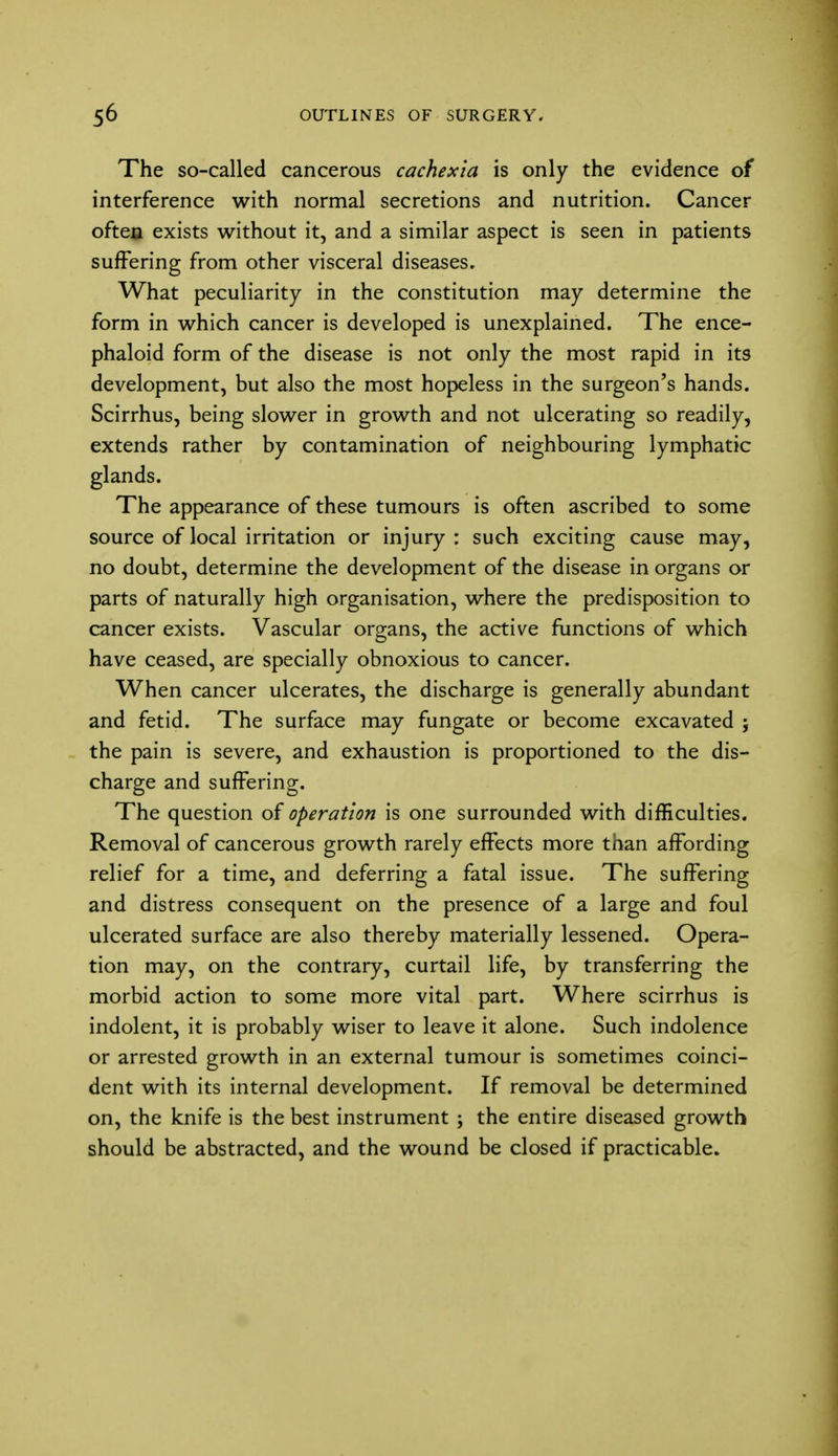 The so-called cancerous cachexia is only the evidence of interference with normal secretions and nutrition. Cancer oftea exists without it, and a similar aspect is seen in patients suffering from other visceral diseases. What peculiarity in the constitution may determine the form in which cancer is developed is unexplained. The ence- phaloid form of the disease is not only the most rapid in its development, but also the most hopeless in the surgeon's hands. Scirrhus, being slower in growth and not ulcerating so readily, extends rather by contamination of neighbouring lymphatic glands. The appearance of these tumours is often ascribed to some source of local irritation or injury: such exciting cause may, no doubt, determine the development of the disease in organs or parts of naturally high organisation, where the predisposition to cancer exists. Vascular organs, the active functions of which have ceased, are specially obnoxious to cancer. When cancer ulcerates, the discharge is generally abundant and fetid. The surface may fungate or become excavated ; the pain is severe, and exhaustion is proportioned to the dis- charge and suffering. The question of operation is one surrounded with difficulties. Removal of cancerous growth rarely effects more than affording relief for a time, and deferring a fatal issue. The suffering and distress consequent on the presence of a large and foul ulcerated surface are also thereby materially lessened. Opera- tion may, on the contrary, curtail life, by transferring the morbid action to some more vital part. Where scirrhus is indolent, it is probably wiser to leave it alone. Such indolence or arrested growth in an external tumour is sometimes coinci- dent with its internal development. If removal be determined on, the knife is the best instrument ; the entire diseased growth should be abstracted, and the wound be closed if practicable.