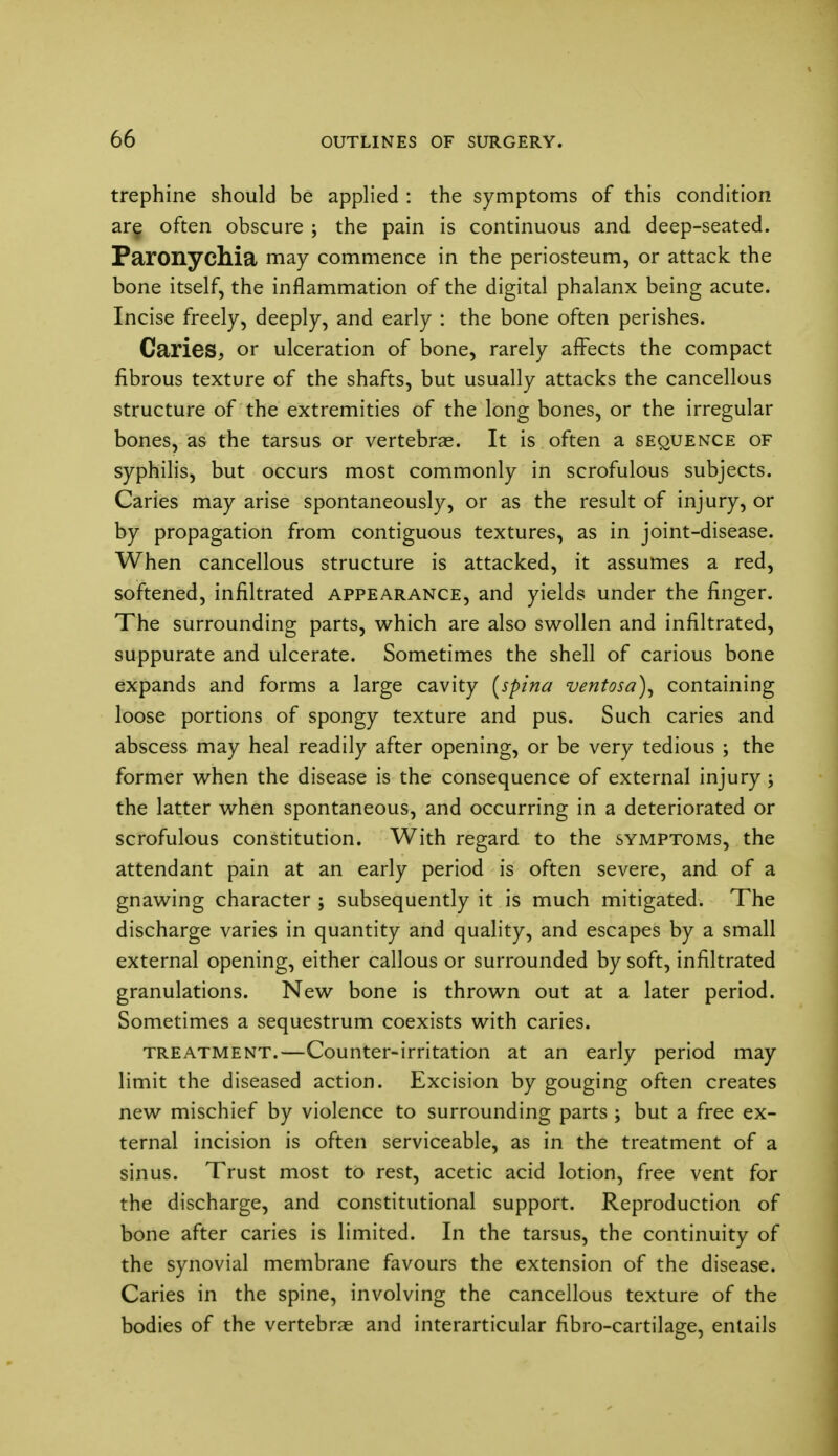 trephine should be applied : the symptoms of this condition are often obscure ; the pain is continuous and deep-seated. Paronychia may commence in the periosteum, or attack the bone itself, the inflammation of the digital phalanx being acute. Incise freely, deeply, and early : the bone often perishes. Caries, or ulceration of bone, rarely afTects the compact fibrous texture of the shafts, but usually attacks the cancellous structure of the extremities of the long bones, or the irregular bones, as the tarsus or vertebrae. It is often a sequence of syphilis, but occurs most commonly in scrofulous subjects. Caries may arise spontaneously, or as the result of injury, or by propagation from contiguous textures, as in joint-disease. When cancellous structure is attacked, it assumes a red, softened, infiltrated appearance, and yields under the finger. The surrounding parts, which are also swollen and infiltrated, suppurate and ulcerate. Sometimes the shell of carious bone expands and forms a large cavity [spina ventosa), containing loose portions of spongy texture and pus. Such caries and abscess may heal readily after opening, or be very tedious ; the former when the disease is the consequence of external injury ; the latter when spontaneous, and occurring in a deteriorated or scrofulous constitution. With regard to the symptoms, the attendant pain at an early period is often severe, and of a gnawing character ; subsequently it is much mitigated. The discharge varies in quantity and quality, and escapes by a small external opening, either callous or surrounded by soft, infiltrated granulations. New bone is thrown out at a later period. Sometimes a sequestrum coexists with caries. treatment.—Counter-irritation at an early period may limit the diseased action. Excision by gouging often creates new mischief by violence to surrounding parts ; but a free ex- ternal incision is often serviceable, as in the treatment of a sinus. Trust most to rest, acetic acid lotion, free vent for the discharge, and constitutional support. Reproduction of bone after caries is limited. In the tarsus, the continuity of the synovial membrane favours the extension of the disease. Caries in the spine, involving the cancellous texture of the bodies of the vertebrae and interarticular fibro-cartilage, entails