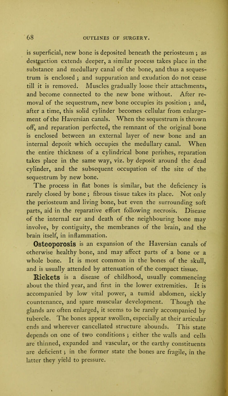 is superficial, new bone is deposited beneath the periosteum ; as destruction extends deeper, a similar process takes place in the substance and medullary canal of the bone, and thus a seques- trum is enclosed ; and suppuration and exudation do not cease till it is removed. Muscles gradually loose their attachments, and become connected to the new bone without. After re- moval of the sequestrum, new bone occupies its position ; and, after a time, this solid cylinder becomes cellular from enlarge- ment of the Haversian canals. When the sequestrum is thrown off*, and reparation perfected, the remnant of the original bone is enclosed between an external layer of new bone and an internal deposit which occupies the medullary canal. When the entire thickness of a cylindrical bone perishes, reparation takes place in the same way, viz. by deposit around the dead cylinder, and the subsequent occupation of the site of the sequestrum by new bone. The process in flat bones is similar, but the deficiency is rarely closed by bone ; fibrous tissue takes its place. Not only the periosteum and living bone, but even the surrounding soft parts, aid in the reparative effort following necrosis. Disease of the internal ear and death of the neighbouring bone may involve, by contiguity, the membranes of the brain, and the brain itself, in inflammation. Osteoporosis is an expansion of the Haversian canals of otherwise healthy bone, and may affect parts of a bone or a whole bone. It is most common in the bones of the skull, and is usually attended by attenuation of the compact tissue. Rickets is a disease of childhood, usually commencing about the third year, and first in the lower extremities. It is accompanied by low vital power, a tumid abdomen, sickly countenance, and spare muscular development. Though the glands are often enlarged, it seems to be rarely accompanied by tubercle The bones appear swollen, especially at their articular ends and wherever cancellated structure abounds. This state depends on one of two conditions ; either the walls and cells are thinned, expanded and vascular, or the earthy constituents are deficient ; in the former state the bones are fragile, in the latter they yield to pressure.