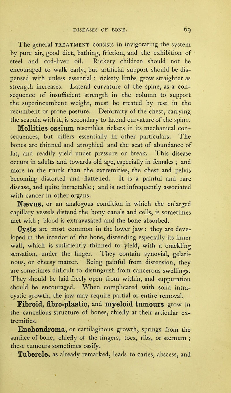 The general treatment consists in invigorating the system by pure air, good diet, bathing, friction, and the exhibition of steel and cod-liver oil. Rickety children should not be encouraged to walk early, but artificial support should be dis- pensed with unless essential : rickety limbs grow straighter as strength increases. Lateral curvature of the spine, as a con- sequence of insufficient strength in the column to support the superincumbent weight, must be treated by rest in the recumbent or prone posture. Deformity of the chest, carrying the scapula with it, is secondary to lateral curvature of the spine. Mollities OSSium resembles rickets in its mechanical con- sequences, but differs essentially in other particulars. The bones are thinned and atrophied and the seat of abundance of fat, and readily yield under pressure or break. This disease occurs in adults and towards old age, especially in females ; and more in the trunk than the extremities, the chest and pelvis becoming distorted and flattened. It is a painful and rare disease, and quite intractable ; and is not infrequently associated with cancer in other organs. NsBVUS, or an analogous condition in which the enlarged capillary vessels distend the bony canals and cells, is sometimes met with ; blood is extravasated and the bone absorbed. Cysts are most common in the lower jaw : they are deve- loped in the interior of the bone, distending especially its inner wall, which is sufficiently thinned to \:eld, with a crackling sensation, under the finger. They contain synovial, gelati- nous, or cheesy matter. Being painful from distension, they are sometimes difficult to distinguish from cancerous swellings. They should be laid freely open from within, and suppuration should be encouraged. When complicated with solid intra- cystic growth, the jaw may require partial or entire removal. Fibroid, fibroplastic, and myeloid tumours grow in the cancellous structure of bones, chiefly at their articular ex- tremities. Encbondroma, or cartilaginous growth, springs from the surface of bone, chiefly of the fingers, toes, ribs, or sternum ; these tumours sometimes ossify. Tubercle, as already remarked, leads to caries, abscess, and