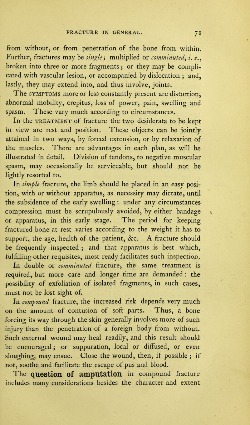 from without, or from penetration of the bone from within. Further, fractures may be single; multiplied or comminuted, i. broken into three or more fragments; or they may be compli- cated with vascular lesion, or accompanied by dislocation ; and, lastly, they may extend into, and thus involve, joints. The symptoms more or less constantly present are distortion, abnormal mobility, crepitus, loss of power, pain, swelling and spasm. These vary much according to circumstances. In the treatment of fracture the two desiderata to be kept in view are rest and position. These objects can be jointly attained in two ways, by forced extension, or by relaxation of the muscles. There are advantages in each plan, as will be illustrated in detail. Division of tendons, to negative muscular spasm, may occasionally be serviceable, but should not be lightly resorted to. In simple fracture, the limb should be placed in an easy posi- tion, with or without apparatus, as necessity may dictate, until the subsidence of the early swelling : under any circumstances compression must be scrupulously avoided, by either bandage or apparatus, in this early stage. The period for keeping fractured bone at rest varies according to the weight it has to support, the age, health of the patient, Sec. A fracture should be frequently inspected ; and that apparatus is best which, fulfilling other requisites, most ready facilitates such inspection. In double or comminuted fracture, the same treatment is required, but more care and longer time are demanded : the possibility of exfoliation of isolated fragments, in such cases, must not be lost sight of. In compound fracture, the increased risk depends very much on the amount of contusion of soft parts. Thus, a bone forcing its way through the skin generally involves more of such injury than the penetration of a foreign body from without. Such external wound may heal readily, and this result should be encouraged; or suppuration, local or diffused, or even sloughing, may ensue. Close the wound, then, if possible ; if not, soothe and facilitate the escape of pus and blood. The question Of amputation in compound fracture includes many considerations besides the character and extent