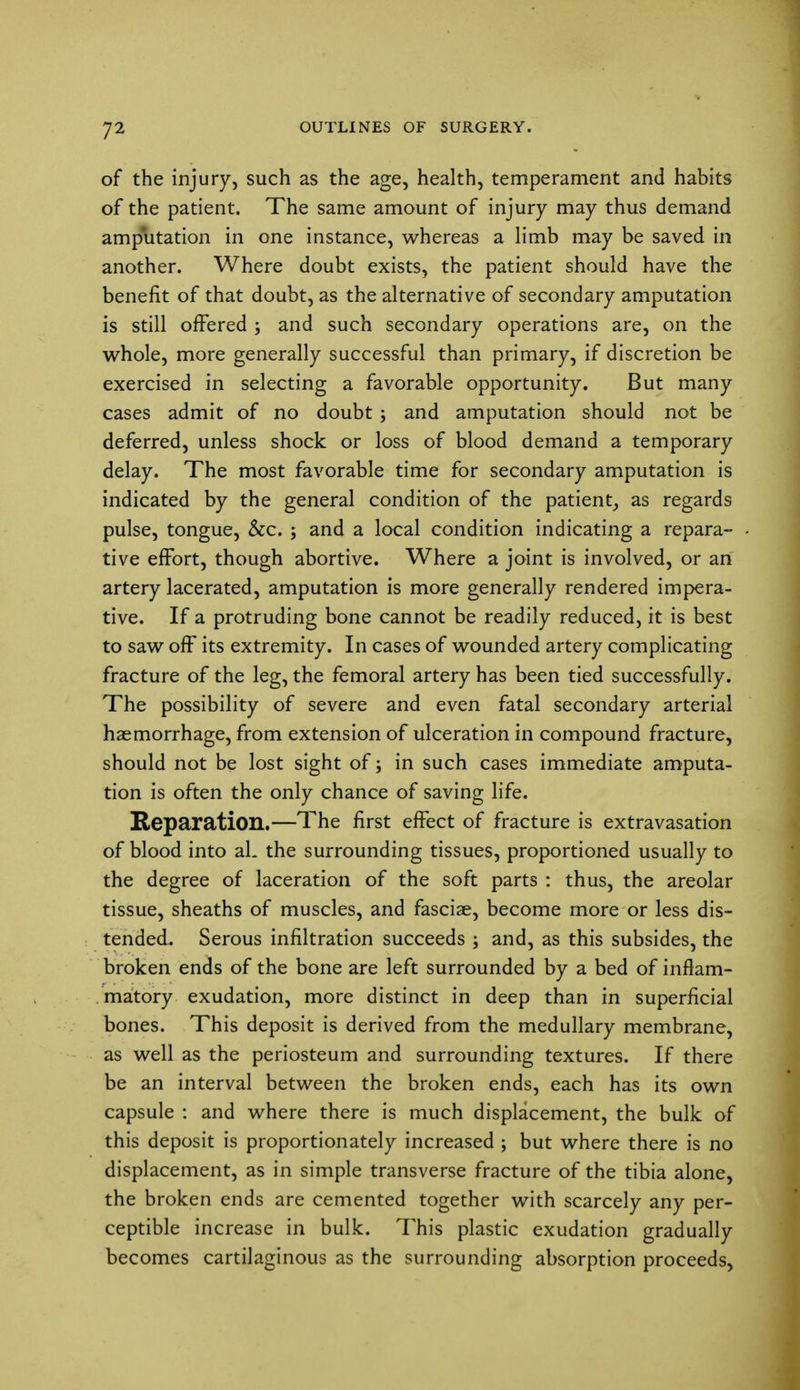 of the injury, such as the age, health, temperament and habits of the patient. The same amount of injury may thus demand amputation in one instance, whereas a limb may be saved in another. Where doubt exists, the patient should have the benefit of that doubt, as the alternative of secondary amputation is still offered ; and such secondary operations are, on the whole, more generally successful than primary, if discretion be exercised in selecting a favorable opportunity. But many cases admit of no doubt ; and amputation should not be deferred, unless shock or loss of blood demand a temporary delay. The most favorable time for secondary amputation is indicated by the general condition of the patient, as regards pulse, tongue, &c. ; and a local condition indicating a repara- tive effort, though abortive. Where a joint is involved, or an artery lacerated, amputation is more generally rendered impera- tive. If a protruding bone cannot be readily reduced, it is best to saw off its extremity. In cases of wounded artery complicating fracture of the leg, the femoral artery has been tied successfully. The possibility of severe and even fatal secondary arterial haemorrhage, from extension of ulceration in compound fracture, should not be lost sight of; in such cases immediate amputa- tion is often the only chance of saving life. Reparation.—The first effect of fracture is extravasation of blood into aL the surrounding tissues, proportioned usually to the degree of laceration of the soft parts : thus, the areolar tissue, sheaths of muscles, and fasciae, become more or less dis- tended. Serous infiltration succeeds ; and, as this subsides, the broken ends of the bone are left surrounded by a bed of inflam- matory exudation, more distinct in deep than in superficial bones. This deposit is derived from the medullary membrane, as well as the periosteum and surrounding textures. If there be an interval between the broken ends, each has its own capsule : and where there is much displacement, the bulk of this deposit is proportionately increased ; but where there is no displacement, as in simple transverse fracture of the tibia alone, the broken ends are cemented together with scarcely any per- ceptible increase in bulk. This plastic exudation gradually becomes cartilaginous as the surrounding absorption proceeds,