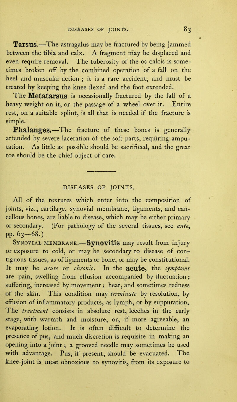 Tarsus.—The astragalus may be fractured by being jammed between the tibia and calx. A fragment may be displaced and even require removal. The tuberosity of the os calcis is some- times broken off by the combined operation of a fall on the heel and muscular action ; it is a rare accident, and must be treated by keeping the knee flexed and the foot extended. The Metatarsus is occasionally fractured by the fall of a heavy weight on it, or the passage of a wheel over it. Entire rest, on a suitable splint, is all that is needed if the fracture is simple. Phalanges.—The fracture of these bones is generally attended by severe laceration of the soft parts, requiring ampu- tation. As little as possible should be sacrificed, and the great toe should be the chief object of care. DISEASES OF JOINTS. All of the textures which enter into the composition of joints, viz., cartilage, synovial membrane, ligaments, and can- cellous bones, are liable to disease, which may be either primary or secondary. (For pathology of the several tissues, see ante, pp. 63-68.) Synovial membrane.—Synovitis may result from injury or exposure to cold, or may be secondary to disease of con- tiguous tissues, as of ligaments or bone, or may be constitutional. It may be acute or chronic. In the acute, the symptoms are pain, swelling from effusion accompanied by fluctuation; suffering, increased by movement; heat, and sometimes redness of the skin. This condition may terminate by resolution, by effusion of inflammatory products, as lymph, or by suppuration. The treatment consists in absolute rest, leeches in the early stage, with warmth and moisture, or, if more agreeable, an evaporating lotion. It is often difficult to determine the presence of pus, and much discretion is requisite in making an opening into a joint; a grooved needle may sometimes be used with advantage. Pus, if present, should be evacuated. The knee-joint is most obnoxious to synovitis, from its exposure to