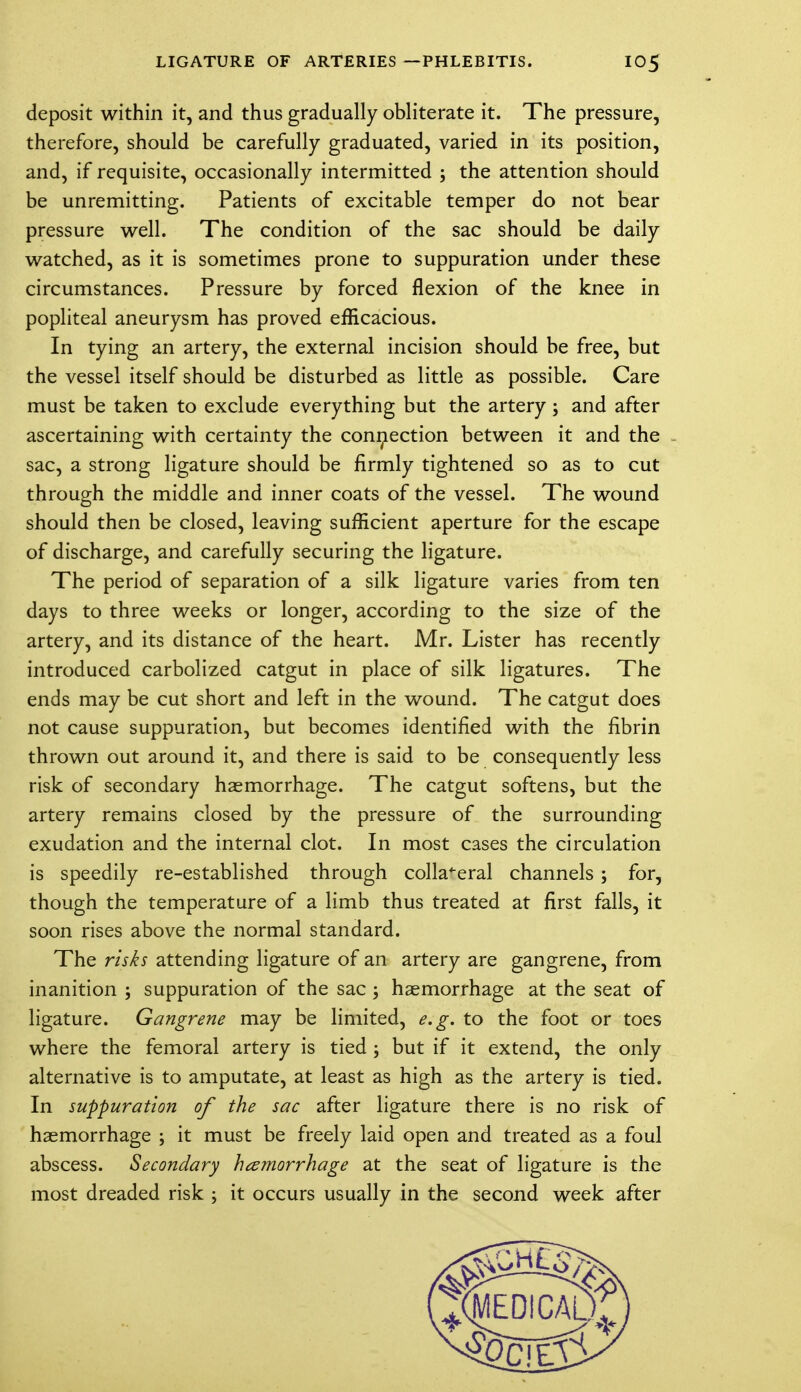 deposit within it, and thus gradually obliterate it. The pressure, therefore, should be carefully graduated, varied in its position, and, if requisite, occasionally intermitted ; the attention should be unremitting. Patients of excitable temper do not bear pressure well. The condition of the sac should be daily watched, as it is sometimes prone to suppuration under these circumstances. Pressure by forced flexion of the knee in popliteal aneurysm has proved efficacious. In tying an artery, the external incision should be free, but the vessel itself should be disturbed as little as possible. Care must be taken to exclude everything but the artery ; and after ascertaining with certainty the connection between it and the sac, a strong ligature should be firmly tightened so as to cut through the middle and inner coats of the vessel. The wound should then be closed, leaving sufficient aperture for the escape of discharge, and carefully securing the ligature. The period of separation of a silk ligature varies from ten days to three weeks or longer, according to the size of the artery, and its distance of the heart. Mr. Lister has recently introduced carbolized catgut in place of silk ligatures. The ends may be cut short and left in the wound. The catgut does not cause suppuration, but becomes identified with the fibrin thrown out around it, and there is said to be consequently less risk of secondary haemorrhage. The catgut softens, but the artery remains closed by the pressure of the surrounding exudation and the internal clot. In most cases the circulation is speedily re-established through collateral channels; for, though the temperature of a limb thus treated at first falls, it soon rises above the normal standard. The risks attending ligature of an artery are gangrene, from inanition ; suppuration of the sac ; haemorrhage at the seat of ligature. Gangrene may be limited, e.g. to the foot or toes where the femoral artery is tied ; but if it extend, the only alternative is to amputate, at least as high as the artery is tied. In suppuration of the sac after ligature there is no risk of haemorrhage ; it must be freely laid open and treated as a foul abscess. Secondary hemorrhage at the seat of ligature is the most dreaded risk ; it occurs usually in the second week after