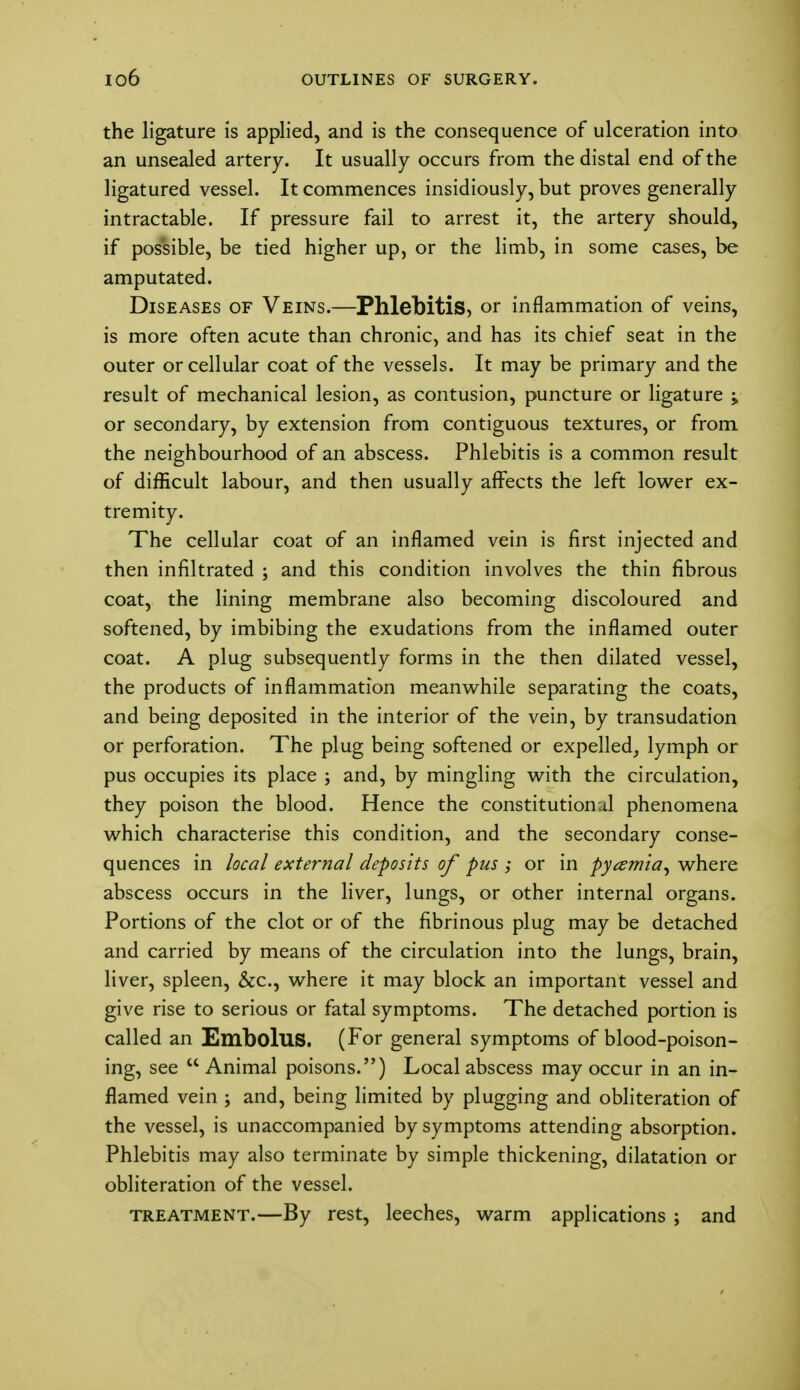 the ligature is applied, and is the consequence of ulceration into an unsealed artery. It usually occurs from the distal end of the ligatured vessel. It commences insidiously, but proves generally intractable. If pressure fail to arrest it, the artery should, if possible, be tied higher up, or the limb, in some cases, be amputated. Diseases of Veins.—Phlebitis, or inflammation of veins, is more often acute than chronic, and has its chief seat in the outer or cellular coat of the vessels. It may be primary and the result of mechanical lesion, as contusion, puncture or ligature ; or secondary, by extension from contiguous textures, or from the neighbourhood of an abscess. Phlebitis is a common result of difficult labour, and then usually affects the left lower ex- tremity. The cellular coat of an inflamed vein is first injected and then infiltrated ; and this condition involves the thin fibrous coat, the lining membrane also becoming discoloured and softened, by imbibing the exudations from the inflamed outer coat. A plug subsequently forms in the then dilated vessel, the products of inflammation meanwhile separating the coats, and being deposited in the interior of the vein, by transudation or perforation. The plug being softened or expelled, lymph or pus occupies its place ; and, by mingling with the circulation, they poison the blood. Hence the constitutional phenomena which characterise this condition, and the secondary conse- quences in local external deposits of pus ; or in pyemia, where abscess occurs in the liver, lungs, or other internal organs. Portions of the clot or of the fibrinous plug may be detached and carried by means of the circulation into the lungs, brain, liver, spleen, &c, where it may block an important vessel and give rise to serious or fatal symptoms. The detached portion is called an Embolus. (For general symptoms of blood-poison- ing, see  Animal poisons.) Local abscess may occur in an in- flamed vein ; and, being limited by plugging and obliteration of the vessel, is unaccompanied by symptoms attending absorption. Phlebitis may also terminate by simple thickening, dilatation or obliteration of the vessel. treatment.—By rest, leeches, warm applications ; and