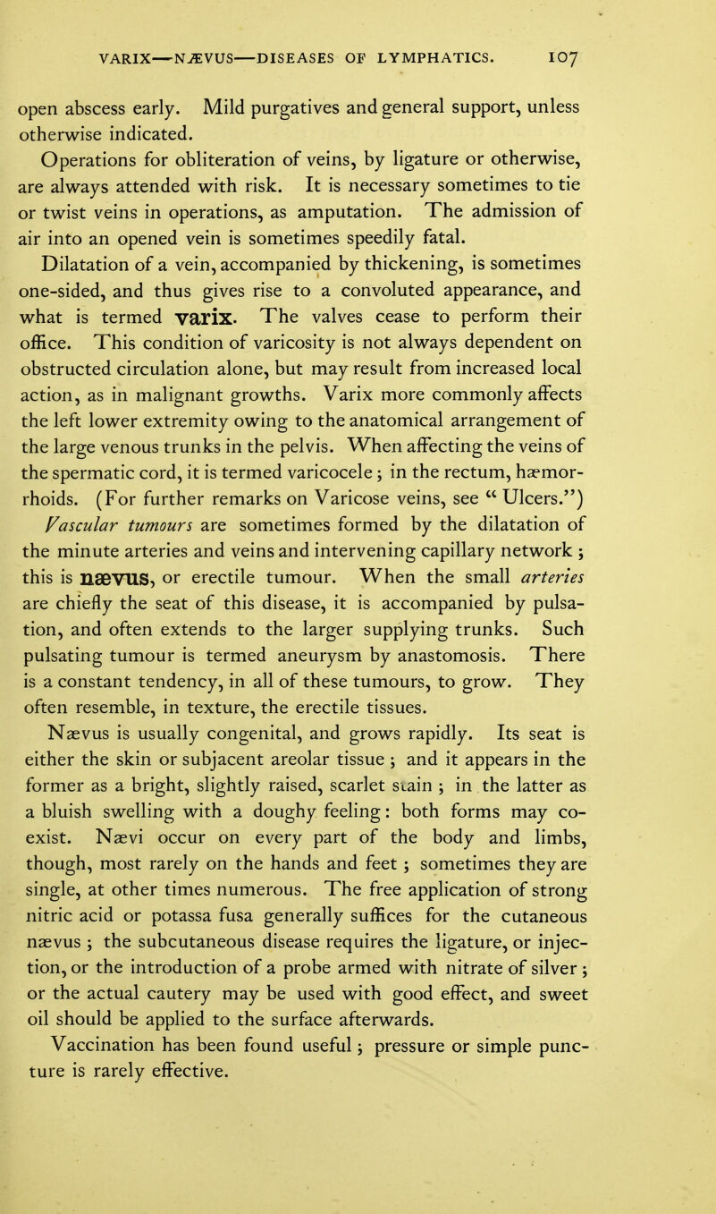 VARIX—NJEVUS DISEASES OF LYMPHATICS. IO7 open abscess early. Mild purgatives and general support, unless otherwise indicated. Operations for obliteration of veins, by ligature or otherwise, are always attended with risk. It is necessary sometimes to tie or twist veins in operations, as amputation. The admission of air into an opened vein is sometimes speedily fatal. Dilatation of a vein, accompanied by thickening, is sometimes one-sided, and thus gives rise to a convoluted appearance, and what is termed varix. The valves cease to perform their office. This condition of varicosity is not always dependent on obstructed circulation alone, but may result from increased local action, as in malignant growths. Varix more commonly affects the left lower extremity owing to the anatomical arrangement of the large venous trunks in the pelvis. When affecting the veins of the spermatic cord, it is termed varicocele; in the rectum, haemor- rhoids. (For further remarks on Varicose veins, see  Ulcers.) Vascular tumours are sometimes formed by the dilatation of the minute arteries and veins and intervening capillary network ; this is nSBVUS, or erectile tumour. When the small arteries are chiefly the seat of this disease, it is accompanied by pulsa- tion, and often extends to the larger supplying trunks. Such pulsating tumour is termed aneurysm by anastomosis. There is a constant tendency, in all of these tumours, to grow. They often resemble, in texture, the erectile tissues. Naevus is usually congenital, and grows rapidly. Its seat is either the skin or subjacent areolar tissue ; and it appears in the former as a bright, slightly raised, scarlet stain ; in the latter as a bluish swelling with a doughy feeling: both forms may co- exist. Naevi occur on every part of the body and limbs, though, most rarely on the hands and feet ; sometimes they are single, at other times numerous. The free application of strong nitric acid or potassa fusa generally suffices for the cutaneous naevus ; the subcutaneous disease requires the ligature, or injec- tion, or the introduction of a probe armed with nitrate of silver ; or the actual cautery may be used with good effect, and sweet oil should be applied to the surface afterwards. Vaccination has been found useful; pressure or simple punc- ture is rarely effective.