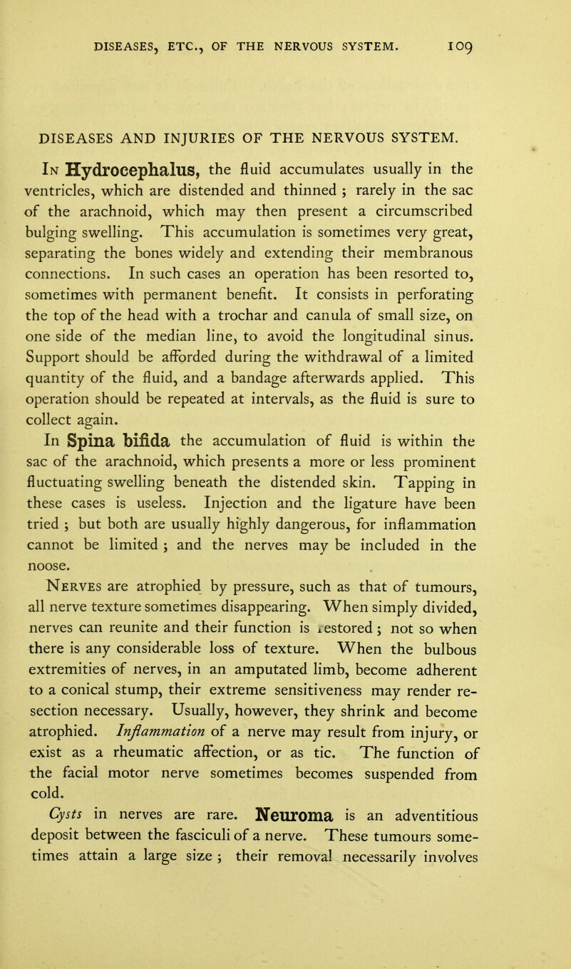 DISEASES AND INJURIES OF THE NERVOUS SYSTEM. In Hydrocephalus, the fluid accumulates usually in the ventricles, which are distended and thinned ; rarely in the sac of the arachnoid, which may then present a circumscribed bulging swelling. This accumulation is sometimes very great, separating the bones widely and extending their membranous connections. In such cases an operation has been resorted to, sometimes with permanent benefit. It consists in perforating the top of the head with a trochar and canula of small size, on one side of the median line, to avoid the longitudinal sinus. Support should be afforded during the withdrawal of a limited quantity of the fluid, and a bandage afterwards applied. This operation should be repeated at intervals, as the fluid is sure to collect again. In Spina bifida the accumulation of fluid is within the sac of the arachnoid, which presents a more or less prominent fluctuating swelling beneath the distended skin. Tapping in these cases is useless. Injection and the ligature have been tried ; but both are usually highly dangerous, for inflammation cannot be limited ; and the nerves may be included in the noose. Nerves are atrophied by pressure, such as that of tumours, all nerve texture sometimes disappearing. When simply divided, nerves can reunite and their function is icstored; not so when there is any considerable loss of texture. When the bulbous extremities of nerves, in an amputated limb, become adherent to a conical stump, their extreme sensitiveness may render re- section necessary. Usually, however, they shrink and become atrophied. Inflammation of a nerve may result from injury, or exist as a rheumatic affection, or as tic. The function of the facial motor nerve sometimes becomes suspended from cold. Cysts in nerves are rare. Neuroma is an adventitious deposit between the fasciculi of a nerve. These tumours some- times attain a large size ; their removal necessarily involves
