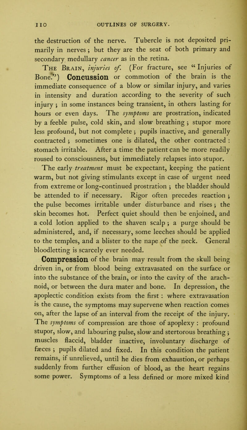 the destruction of the nerve. Tubercle is not deposited pri- marily in nerves ; but they are the seat of both primary and secondary medullary cancer as in the retina. The Brain, injuries of. (For fracture, see  Injuries of Bone.) Concussion or commotion of the brain is the immediate consequence of a blow or similar injury, and varies in intensity and duration according to the severity of such injury ; in some instances being transient, in others lasting for hours or even days. The symptoms are prostration, indicated by a feeble pulse, cold skin, and slow breathing ; stupor more less profound, but not complete ; pupils inactive, and generally contracted ; sometimes one is dilated, the other contracted : stomach irritable. After a time the patient can be more readily roused to consciousness, but immediately relapses into stupor. The early treatment must be expectant, keeping the patient warm, but not giving stimulants except in case of urgent need from extreme or long-continued prostration ; the bladder should be attended to if necessary. Rigor often precedes reaction ; the pulse becomes irritable under disturbance and rises ; the skin becomes hot. Perfect quiet should then be enjoined, and a cold lotion applied to the shaven scalp ; a purge should be administered, and, if necessary, some leeches should be applied to the temples, and a blister to the nape of the neck. General bloodletting is scarcely ever needed. Compression of the brain may result from the skull being driven in, or from blood being extravasated on the surface or into the substance of the brain, or into the cavity of the arach- noid, or between the dura mater and bone. In depression, the apoplectic condition exists from the first : where extravasation is the cause, the symptoms may supervene when reaction comes on, after the lapse of an interval from the receipt of the injury. The symptoms of compression are those of apoplexy : profound stupor, slow, and labouring pulse, slow and stertorous breathing ; muscles flaccid, bladder inactive, involuntary discharge of faeces ; pupils dilated and fixed. In this condition the patient remains, if unrelieved, until he dies from exhaustion, or perhaps suddenly from further effusion of blood, as the heart regains some power. Symptoms of a less defined or more mixed kind