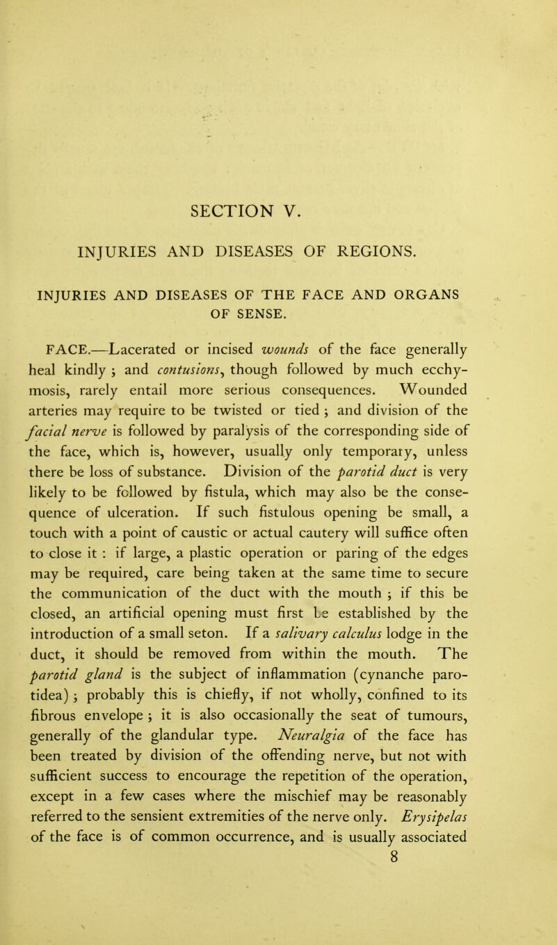 INJURIES AND DISEASES OF REGIONS. INJURIES AND DISEASES OF THE FACE AND ORGANS OF SENSE. FACE.—Lacerated or incised wounds of the face generally heal kindly ; and contusions, though followed by much ecchy- mosis, rarely entail more serious consequences. Wounded arteries may require to be twisted or tied ; and division of the facial nerve is followed by paralysis of the corresponding side of the face, which is, however, usually only temporary, unless there be loss of substance. Division of the parotid duct is very likely to be followed by fistula, which may also be the conse- quence of ulceration. If such fistulous opening be small, a touch with a point of caustic or actual cautery will suffice often to close it : if large, a plastic operation or paring of the edges may be required, care being taken at the same time to secure the communication of the duct with the mouth \ if this be closed, an artificial opening must first Le established by the introduction of a small seton. If a salivary calculus lodge in the duct, it should be removed from within the mouth. The parotid gland is the subject of inflammation (cynanche paro- tidea) ; probably this is chiefly, if not wholly, confined to its fibrous envelope ; it is also occasionally the seat of tumours, generally of the glandular type. Neuralgia of the face has been treated by division of the offending nerve, but not with sufficient success to encourage the repetition of the operation, except in a few cases where the mischief may be reasonably referred to the sensient extremities of the nerve only. Erysipelas of the face is of common occurrence, and is usually associated 8