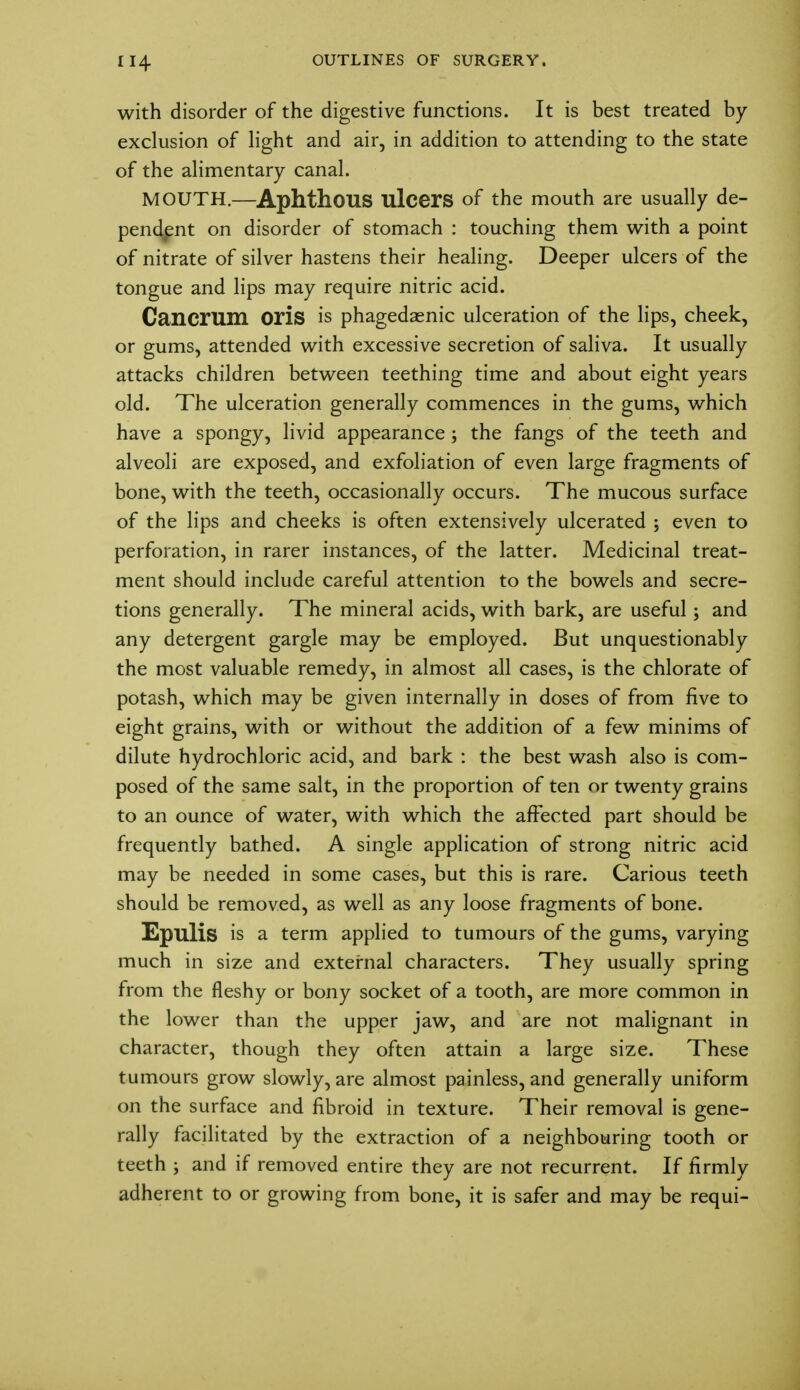 with disorder of the digestive functions. It is best treated by- exclusion of light and air, in addition to attending to the state of the alimentary canal. MOUTH.—Aphthous ulcers of the mouth are usually de- pendent on disorder of stomach : touching them with a point of nitrate of silver hastens their healing. Deeper ulcers of the tongue and lips may require nitric acid. Cancrum Oris is phagedenic ulceration of the lips, cheek, or gums, attended with excessive secretion of saliva. It usually attacks children between teething time and about eight years old. The ulceration generally commences in the gums, which have a spongy, livid appearance ; the fangs of the teeth and alveoli are exposed, and exfoliation of even large fragments of bone, with the teeth, occasionally occurs. The mucous surface of the lips and cheeks is often extensively ulcerated ; even to perforation, in rarer instances, of the latter. Medicinal treat- ment should include careful attention to the bowels and secre- tions generally. The mineral acids, with bark, are useful; and any detergent gargle may be employed. But unquestionably the most valuable remedy, in almost all cases, is the chlorate of potash, which may be given internally in doses of from five to eight grains, with or without the addition of a few minims of dilute hydrochloric acid, and bark : the best wash also is com- posed of the same salt, in the proportion of ten or twenty grains to an ounce of water, with which the affected part should be frequently bathed. A single application of strong nitric acid may be needed in some cases, but this is rare. Carious teeth should be removed, as well as any loose fragments of bone. Epulis is a term applied to tumours of the gums, varying much in size and external characters. They usually spring from the fleshy or bony socket of a tooth, are more common in the lower than the upper jaw, and are not malignant in character, though they often attain a large size. These tumours grow slowly, are almost painless, and generally uniform on the surface and fibroid in texture. Their removal is gene- rally facilitated by the extraction of a neighbouring tooth or teeth ; and if removed entire they are not recurrent. If firmly adherent to or growing from bone, it is safer and may be requi-