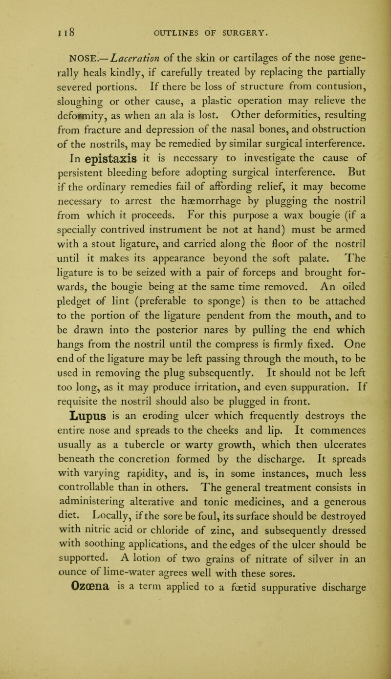 NOSE.— Laceration of the skin or cartilages of the nose gene- rally heals kindly, if carefully treated by replacing the partially severed portions. If there be loss of structure from contusion, sloughing or other cause, a plastic operation may relieve the defopmity, as when an ala is lost. Other deformities, resulting from fracture and depression of the nasal bones, and obstruction of the nostrils, may be remedied by similar surgical interference. In epistaxis it is necessary to investigate the cause of persistent bleeding before adopting surgical interference. But if the ordinary remedies fail of affording relief, it may become necessary to arrest the haemorrhage by plugging the nostril from which it proceeds. For this purpose a wax bougie (if a specially contrived instrument be not at hand) must be armed with a stout ligature, and carried along the floor of the nostril until it makes its appearance beyond the soft palate. The ligature is to be seized with a pair of forceps and brought for- wards, the bougie being at the same time removed. An oiled pledget of lint (preferable to sponge) is then to be attached to the portion of the ligature pendent from the mouth, and to be drawn into the posterior nares by pulling the end which hangs from the nostril until the compress is firmly fixed. One end of the ligature may be left passing through the mouth, to be used in removing the plug subsequently. It should not be left too long, as it may produce irritation, and even suppuration. If requisite the nostril should also be plugged in front. Lupus is an eroding ulcer which frequently destroys the entire nose and spreads to the cheeks and lip. It commences usually as a tubercle or warty growth, which then ulcerates beneath the concretion formed by the discharge. It spreads with varying rapidity, and is, in some instances, much less controllable than in others. The general treatment consists in administering alterative and tonic medicines, and a generous diet. Locally, if the sore be foul, its surface should be destroyed with nitric acid or chloride of zinc, and subsequently dressed with soothing applications, and the edges of the ulcer should be supported. A lotion of two grains of nitrate of silver in an ounce of lime-water agrees well with these sores. Ozoena is a term applied to a foetid suppurative discharge