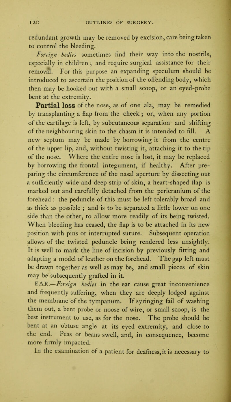 redundant growth may be removed by excision, care being taken to control the bleeding. Foreign bodies sometimes find their way into the nostrils, especially in children ; and require surgical assistance for their removal. For this purpose an expanding speculum should be introduced to ascertain the position of the offending body, which then may be hooked out with a small scoop, or an eyed-probe bent at the extremity. Partial loss of the nose, as of one ala, may be remedied by transplanting a flap from the cheek; or, when any portion of the cartilage is left, by subcutaneous separation and shifting of the neighbouring skin to the chasm it is intended to fill. A new septum may be made by borrowing it from the centre of the upper lip, and, without twisting it, attaching it to the tip of the nose. Where the entire nose is lost, it may be replaced by borrowing the frontal integument, if healthy. After pre- paring the circumference of the nasal aperture by dissecting out a sufficiently wide and deep strip of skin, a heart-shaped flap is marked out and carefully detached from the pericranium of the forehead : the peduncle of this must be left tolerably broad and as thick as possible ; and is to be separated a little lower on one side than the other, to allow more readily of its being twisted. When bleeding has ceased, the flap is to be attached in its new position with pins or interrupted suture. Subsequent operation allows of the twisted peduncle being rendered less unsightly. It is well to mark the line of incision by previously fitting and adapting a model of leather on the forehead. The gap left must be drawn together as well as may be, and small pieces of skin may be subsequently grafted in it. EAR.—Foreign bodies in the ear cause great inconvenience and frequently suffering, when they are deeply lodged against the membrane of the tympanum. If syringing fail of washing them out, a bent probe or noose of wire, or small scoop, is the best instrument to use, as for the nose. The probe should be bent at an obtuse angle at its eyed extremity, and close to the end. Peas or beans swell, and, in consequence, become more firmly impacted. In the examination of a patient for deafness, it is necessary to