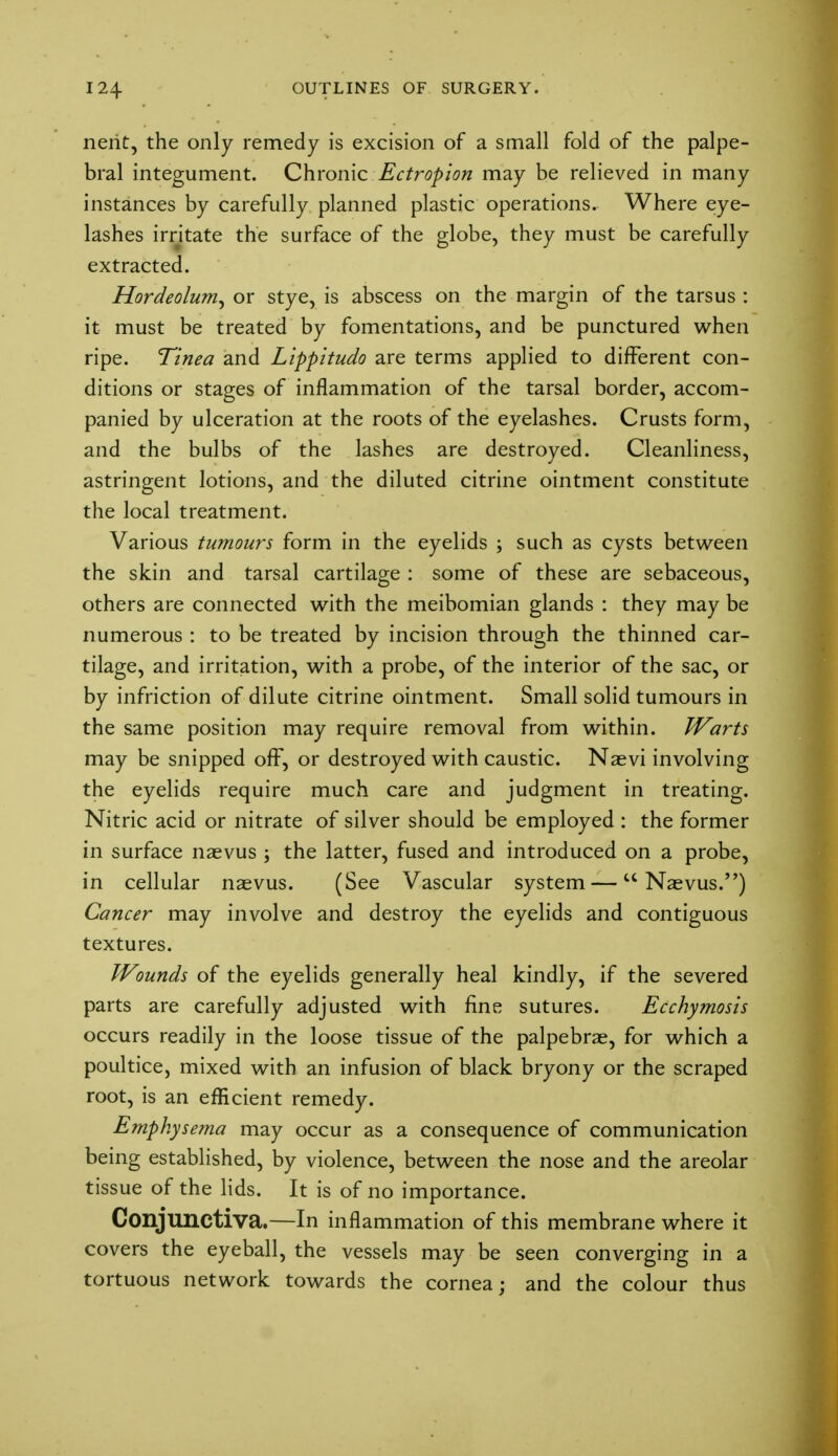 nerit, the only remedy is excision of a small fold of the palpe- bral integument. Chronic Ectropion may be relieved in many instances by carefully planned plastic operations. Where eye- lashes irritate the surface of the globe, they must be carefully extracted. Hordeolum^ or stye, is abscess on the margin of the tarsus : it must be treated by fomentations, and be punctured when ripe. Tinea and Lippitudo are terms applied to different con- ditions or stages of inflammation of the tarsal border, accom- panied by ulceration at the roots of the eyelashes. Crusts form, and the bulbs of the lashes are destroyed. Cleanliness, astringent lotions, and the diluted citrine ointment constitute the local treatment. Various tumours form in the eyelids ; such as cysts between the skin and tarsal cartilage : some of these are sebaceous, others are connected with the meibomian glands : they may be numerous : to be treated by incision through the thinned car- tilage, and irritation, with a probe, of the interior of the sac, or by infriction of dilute citrine ointment. Small solid tumours in the same position may require removal from within. Warts may be snipped off, or destroyed with caustic. Naevi involving the eyelids require much care and judgment in treating. Nitric acid or nitrate of silver should be employed : the former in surface naevus ; the latter, fused and introduced on a probe, in cellular naevus. (See Vascular system —u Naevus.) Cancer may involve and destroy the eyelids and contiguous textures. Wounds of the eyelids generally heal kindly, if the severed parts are carefully adjusted with fine sutures. Ecchymosis occurs readily in the loose tissue of the palpebrae, for which a poultice, mixed with an infusion of black bryony or the scraped root, is an efficient remedy. Emphysema may occur as a consequence of communication being established, by violence, between the nose and the areolar tissue of the lids. It is of no importance. Conjunctiva.—In inflammation of this membrane where it covers the eyeball, the vessels may be seen converging in a tortuous network towards the cornea; and the colour thus