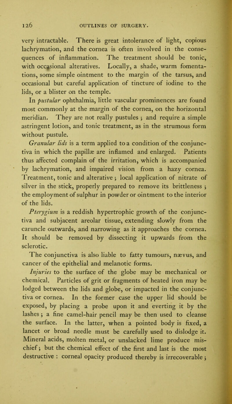 very intractable. There is great intolerance of light, copious lachrymation, and the cornea is often involved in the conse- quences of inflammation. The treatment should be tonic, with occasional alteratives. Locally, a shade, warm fomenta- tions, some simple ointment to the margin of the tarsus, and occasional but careful application of tincture of iodine to the lids, or a blister on the temple. In pustular ophthalmia, little vascular prominences are found most commonly at the margin of the cornea, on the horizontal meridian. They are not really pustules ; and require a simple astringent lotion, and tonic treatment, as in the strumous form without pustule. Granular lids is a term applied to a condition of the conjunc- tiva in which the papillae are inflamed and enlarged. Patients thus affected complain of the irritation, which is accompanied by lachrymation, and impaired vision from a hazy cornea. Treatment, tonic and alterative ; local application of nitrate of silver in the stick, properly prepared to remove its brittleness ; the employment of sulphur in powder or ointment to the interior of the lids. Pterygium is a reddish hypertrophic growth of the conjunc- tiva and subjacent areolar tissue, extending slowly from the caruncle outwards, and narrowing as it approaches the cornea. It should be removed by dissecting it upwards from the sclerotic. The conjunctiva is also liable to fatty tumours, naevus, and cancer of the epithelial and melanotic forms. Injuries to the surface of the globe may be mechanical or chemical. Particles of grit or fragments of heated iron may be lodged between the lids and globe, or impacted in the conjunc- tiva or cornea. In the former case the upper lid should be exposed, by placing a probe upon it and everting it by the lashes ; a fine camel-hair pencil may be then used to cleanse the surface. In the latter, when a pointed body is fixed, a lancet or broad needle must be carefully used to dislodge it. Mineral acids, molten metal, or unslacked lime produce mis- chief; but the chemical effect of the first and last is the most destructive : corneal opacity produced thereby is irrecoverable;