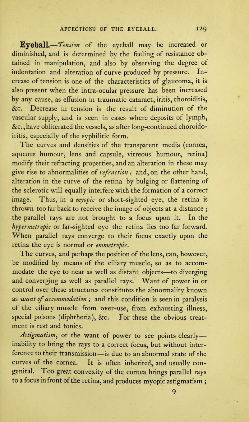 AFFECTIONS OF THE EYEBALL. Eyeball.—Tension of the eyeball may be increased or diminished, and is determined by the feeling of resistance ob- tained in manipulation, and also by observing the degree of indentation and alteration of curve produced by pressure. In- crease of tension is one of the characteristics of glaucoma, it is also present when the intra-ocular pressure has been increased by any cause, as effusion in traumatic cataract, iritis, choroiditis, &c Decrease in tension is the result of diminution of the vascular supply, and is seen in cases where deposits of lymph, &c,have obliterated the vessels, as after long-continued choroido- iritis, especially of the syphilitic form. The curves and densities of the transparent media (cornea, aqueous humour, lens and capsule, vitreous humour, retina) modify their refracting properties, and an alteration in these may give rise to abnormalities of refraction ; and, on the other hand, alteration in the curve of the retina by bulging or flattening of the sclerotic will equally interfere with the formation of a correct image. Thus, in a myopic or short-sighted eye, the retina is thrown too far back to receive the image of objects at a distance ; the parallel rays are not brought to a focus upon it. In the hypermetropic or far-sighted eye the retina lies too far forward. When parallel rays converge to their focus exactly upon the retina the eye is normal or emmetropic. The curves, and perhaps the position of the lens, can, however, be modified by means of the ciliary muscle, so as to accom- modate the eye to near as well as distan; objects—to diverging and converging as well as parallel rays. Want of power in or control over these structures constitutes the abnormality known as want of accommodation ; and this condition is seen in paralysis of the ciliary muscle from over-use, from exhausting illness, special poisons (diphtheria), &c. For these the obvious treat- ment is rest and tonics. Astigmatism^ or the want of power to see points clearly— inability to bring the rays to a correct focus, but without inter- ference to their transmission—is due to an abnormal state of the curves of the cornea. It is often inherited, and usually con- genital. Too great convexity of the cornea brings parallel rays to a focus in front of the retina, and produces myopic astigmatism ;